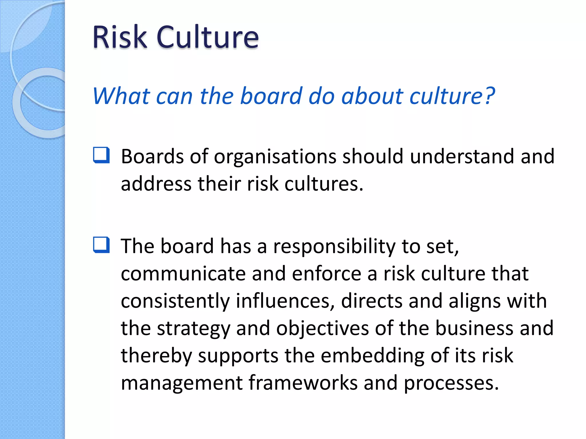 What can the board do about culture?
 Boards of organisations should understand and
address their risk cultures.
 The board has a responsibility to set,
communicate and enforce a risk culture that
consistently influences, directs and aligns with
the strategy and objectives of the business and
thereby supports the embedding of its risk
management frameworks and processes.
Risk Culture
 