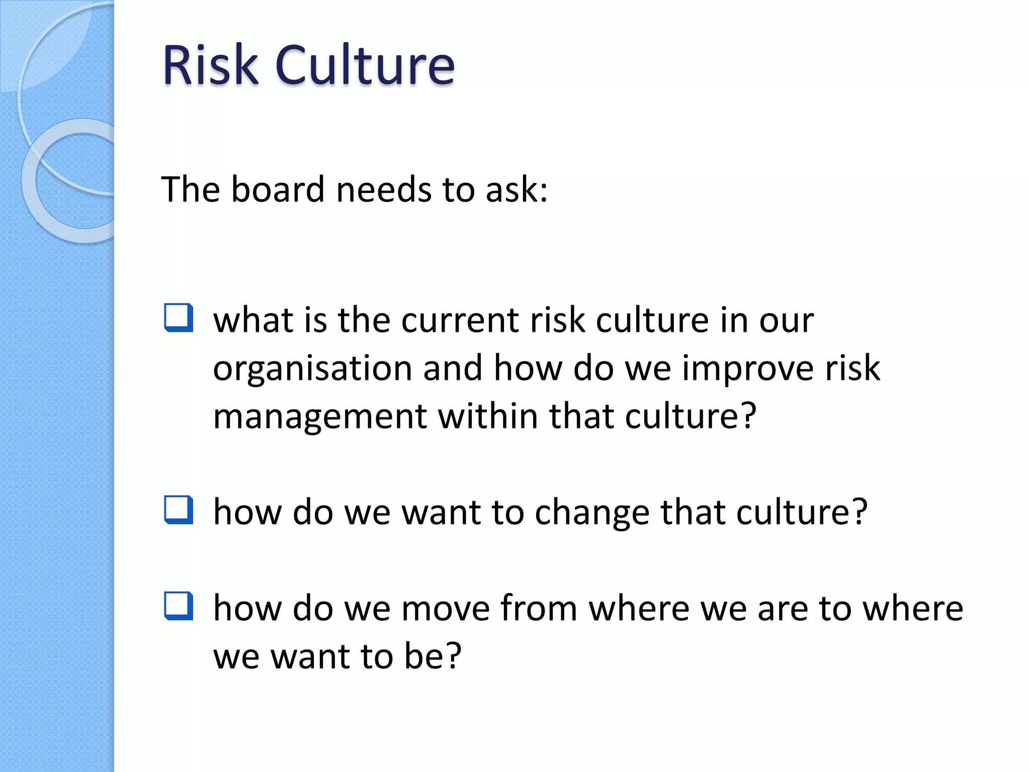The board needs to ask:
 what is the current risk culture in our
organisation and how do we improve risk
management within that culture?
 how do we want to change that culture?
 how do we move from where we are to where
we want to be?
Risk Culture
 