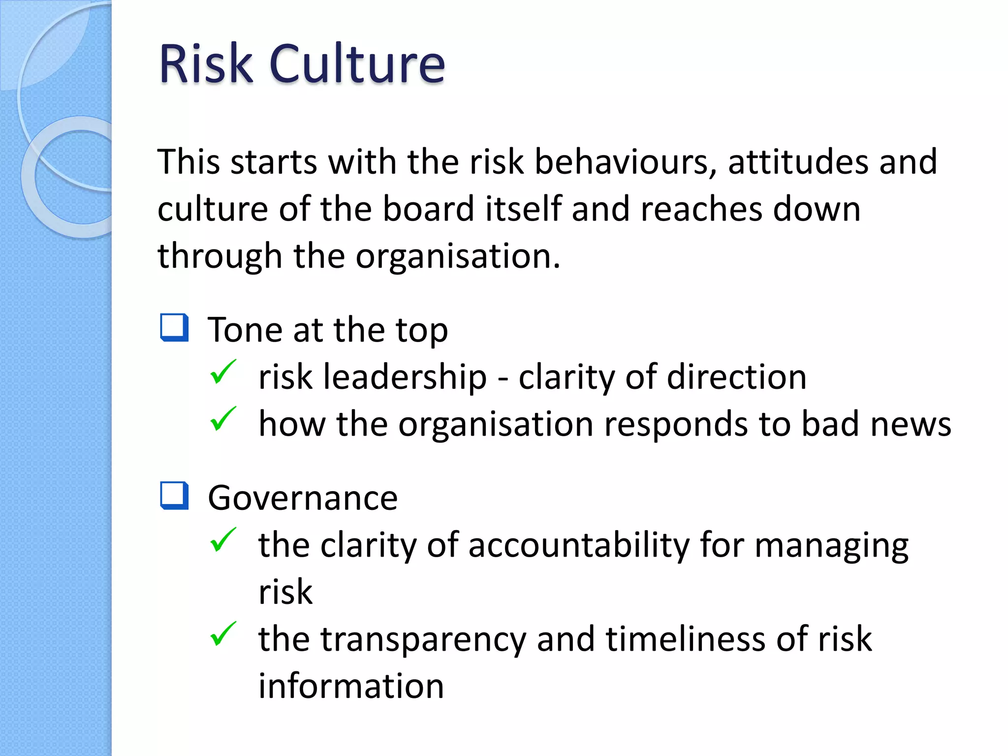 This starts with the risk behaviours, attitudes and
culture of the board itself and reaches down
through the organisation.
 Tone at the top
 risk leadership - clarity of direction
 how the organisation responds to bad news
 Governance
 the clarity of accountability for managing
risk
 the transparency and timeliness of risk
information
Risk Culture
 