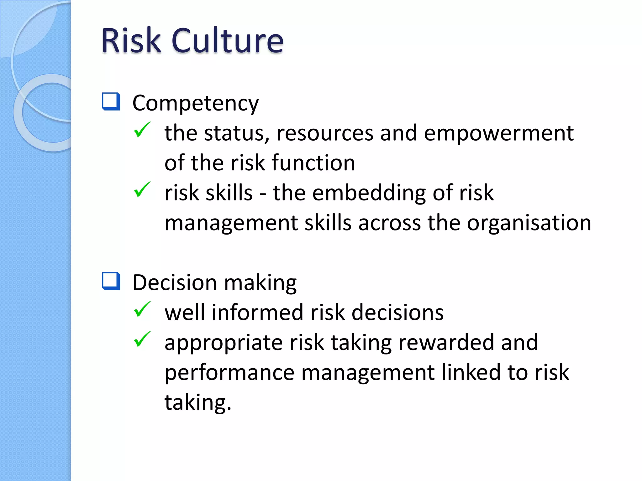  Competency
 the status, resources and empowerment
of the risk function
 risk skills - the embedding of risk
management skills across the organisation
 Decision making
 well informed risk decisions
 appropriate risk taking rewarded and
performance management linked to risk
taking.
Risk Culture
 