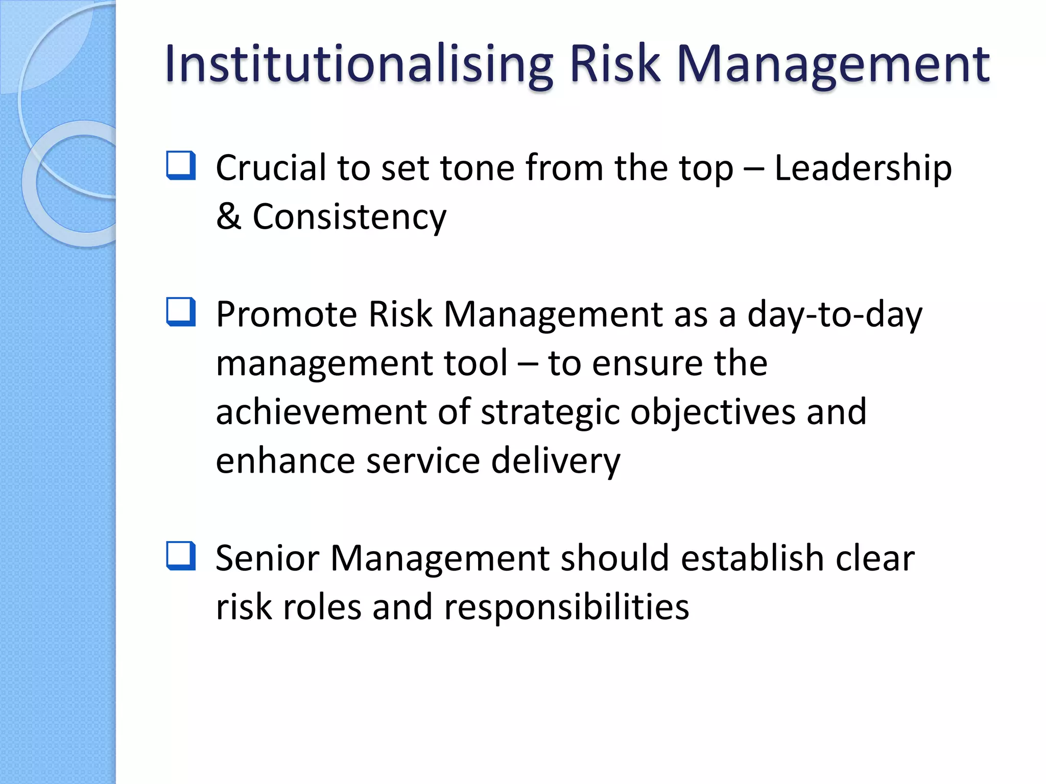  Crucial to set tone from the top – Leadership
& Consistency
 Promote Risk Management as a day-to-day
management tool – to ensure the
achievement of strategic objectives and
enhance service delivery
 Senior Management should establish clear
risk roles and responsibilities
Institutionalising Risk Management
 