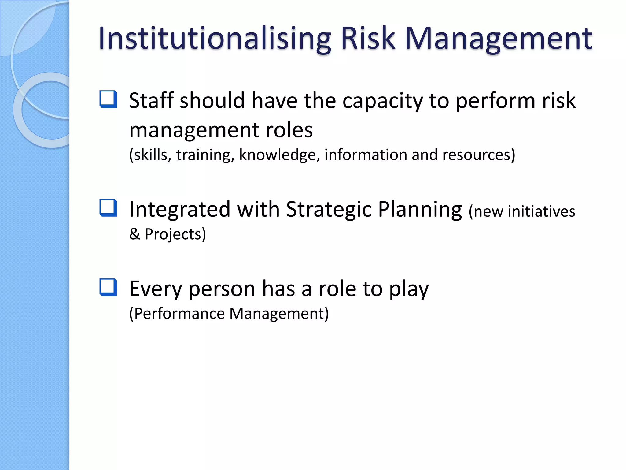  Staff should have the capacity to perform risk
management roles
(skills, training, knowledge, information and resources)
 Integrated with Strategic Planning (new initiatives
& Projects)
 Every person has a role to play
(Performance Management)
Institutionalising Risk Management
 