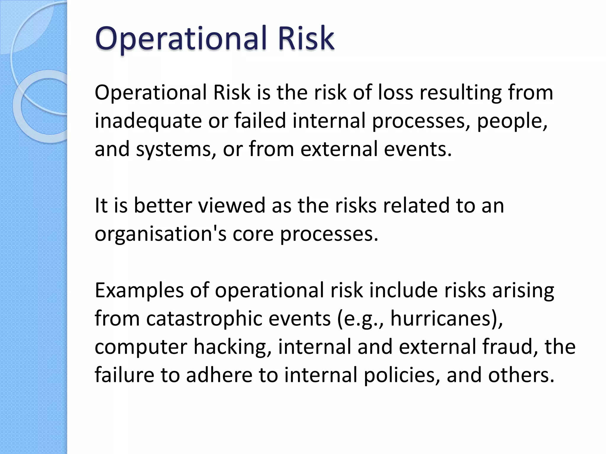 Operational Risk is the risk of loss resulting from
inadequate or failed internal processes, people,
and systems, or from external events.
It is better viewed as the risks related to an
organisation's core processes.
Examples of operational risk include risks arising
from catastrophic events (e.g., hurricanes),
computer hacking, internal and external fraud, the
failure to adhere to internal policies, and others.
Operational Risk
 