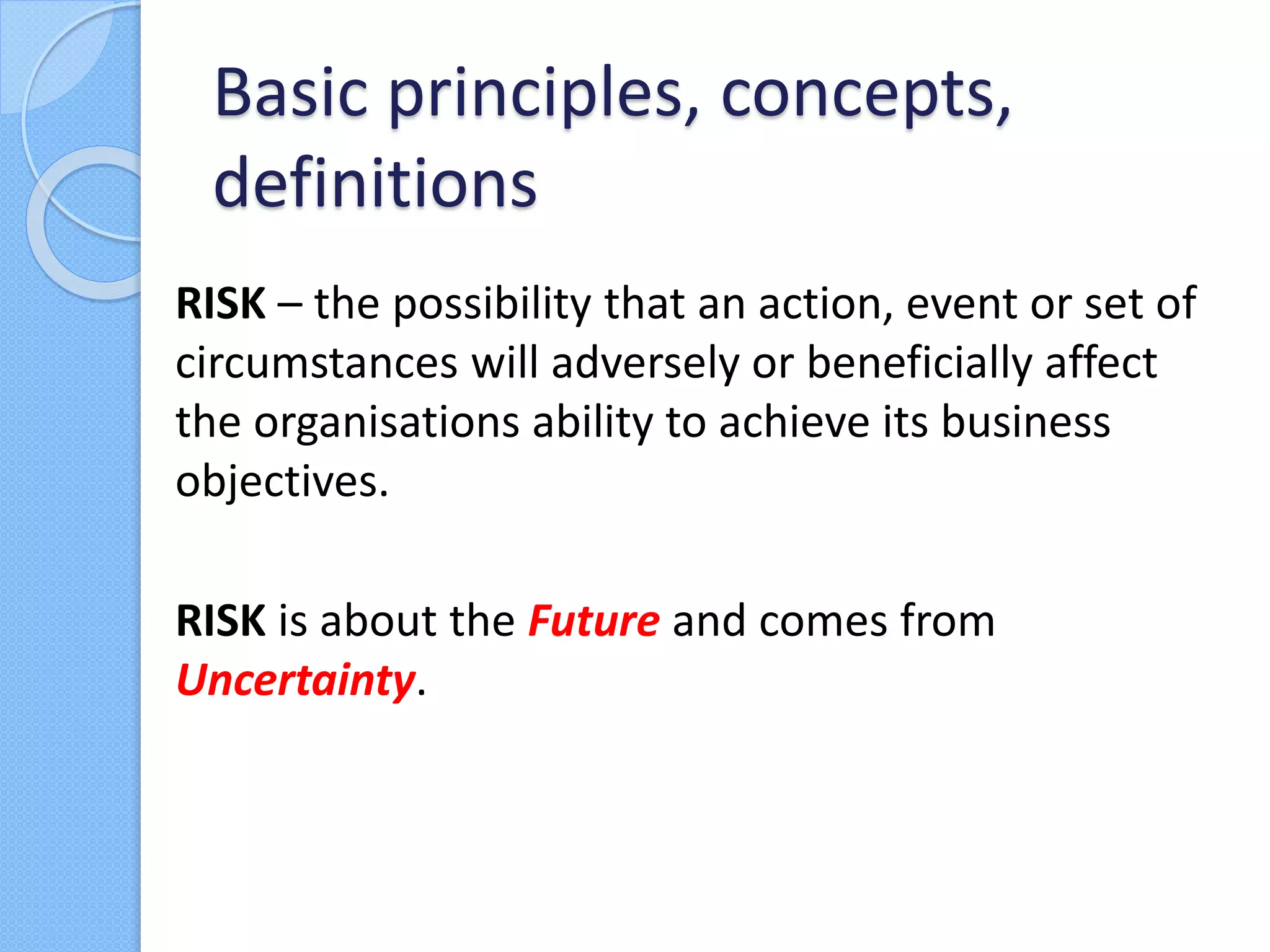 RISK – the possibility that an action, event or set of
circumstances will adversely or beneficially affect
the organisations ability to achieve its business
objectives.
RISK is about the Future and comes from
Uncertainty.
Basic principles, concepts,
definitions
 