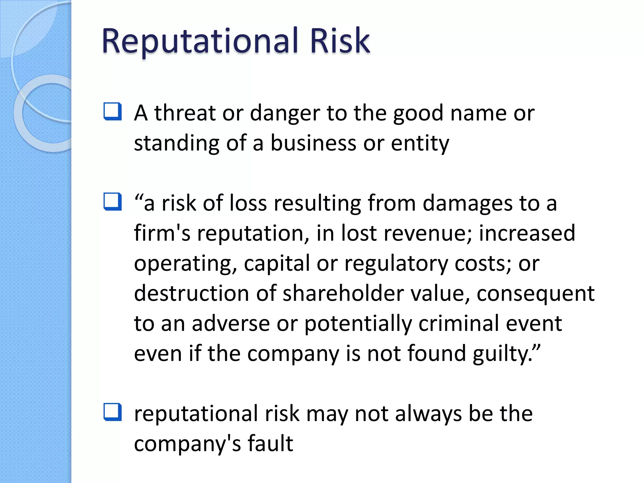  A threat or danger to the good name or
standing of a business or entity
 “a risk of loss resulting from damages to a
firm's reputation, in lost revenue; increased
operating, capital or regulatory costs; or
destruction of shareholder value, consequent
to an adverse or potentially criminal event
even if the company is not found guilty.”
 reputational risk may not always be the
company's fault
Reputational Risk
 