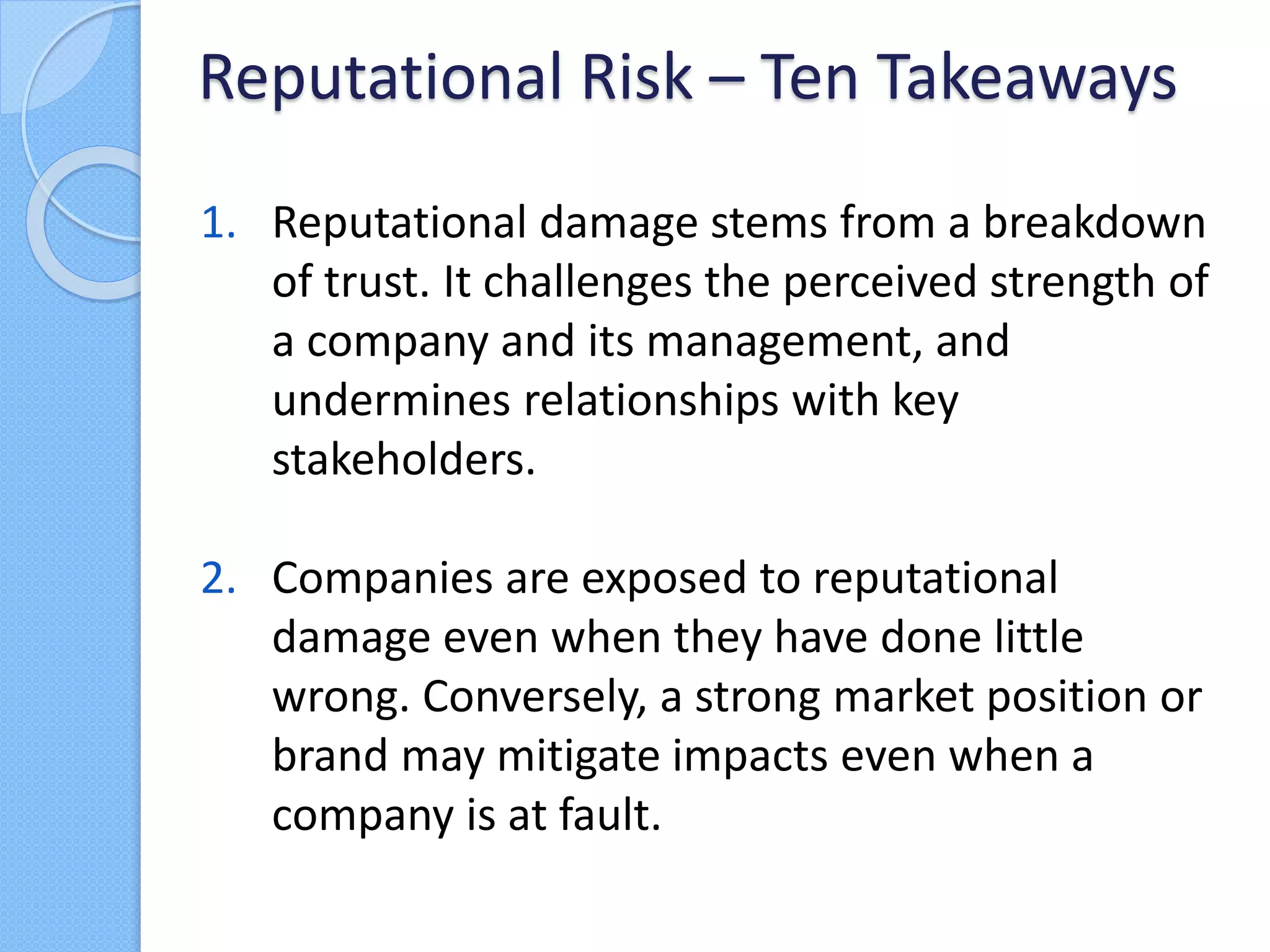 1. Reputational damage stems from a breakdown
of trust. It challenges the perceived strength of
a company and its management, and
undermines relationships with key
stakeholders.
2. Companies are exposed to reputational
damage even when they have done little
wrong. Conversely, a strong market position or
brand may mitigate impacts even when a
company is at fault.
Reputational Risk – Ten Takeaways
 
