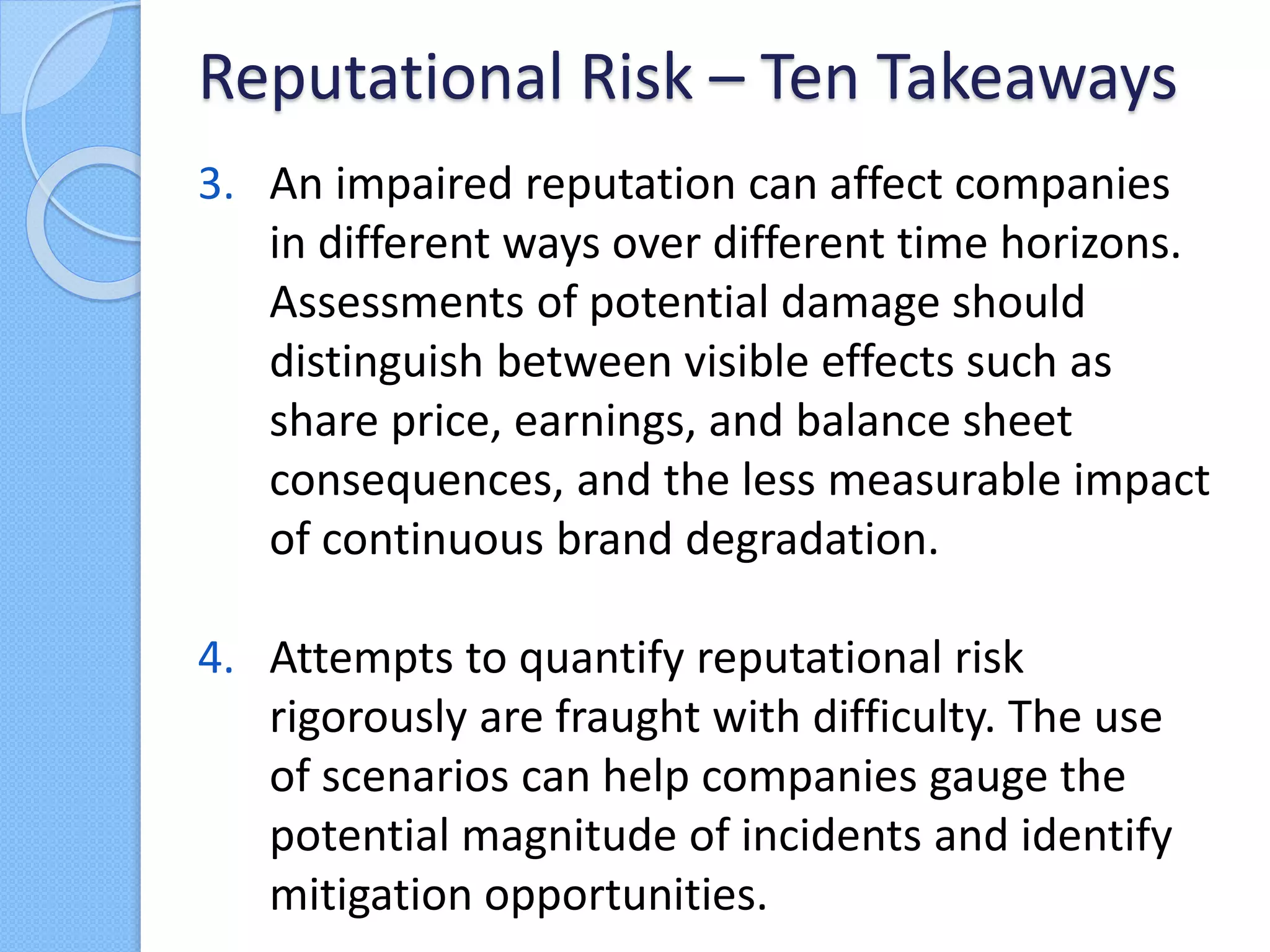 3. An impaired reputation can affect companies
in different ways over different time horizons.
Assessments of potential damage should
distinguish between visible effects such as
share price, earnings, and balance sheet
consequences, and the less measurable impact
of continuous brand degradation.
4. Attempts to quantify reputational risk
rigorously are fraught with difficulty. The use
of scenarios can help companies gauge the
potential magnitude of incidents and identify
mitigation opportunities.
Reputational Risk – Ten Takeaways
 