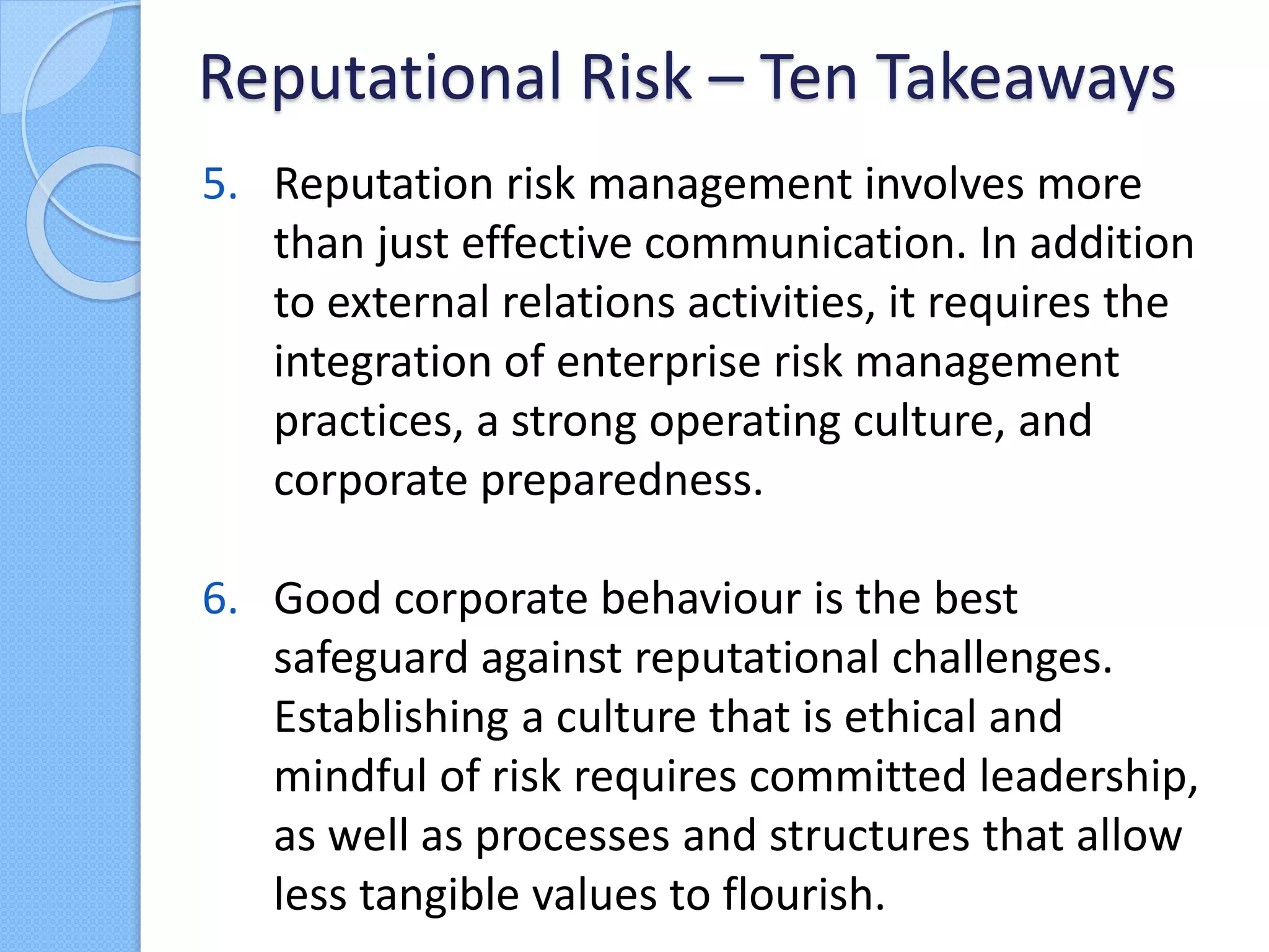 5. Reputation risk management involves more
than just effective communication. In addition
to external relations activities, it requires the
integration of enterprise risk management
practices, a strong operating culture, and
corporate preparedness.
6. Good corporate behaviour is the best
safeguard against reputational challenges.
Establishing a culture that is ethical and
mindful of risk requires committed leadership,
as well as processes and structures that allow
less tangible values to flourish.
Reputational Risk – Ten Takeaways
 