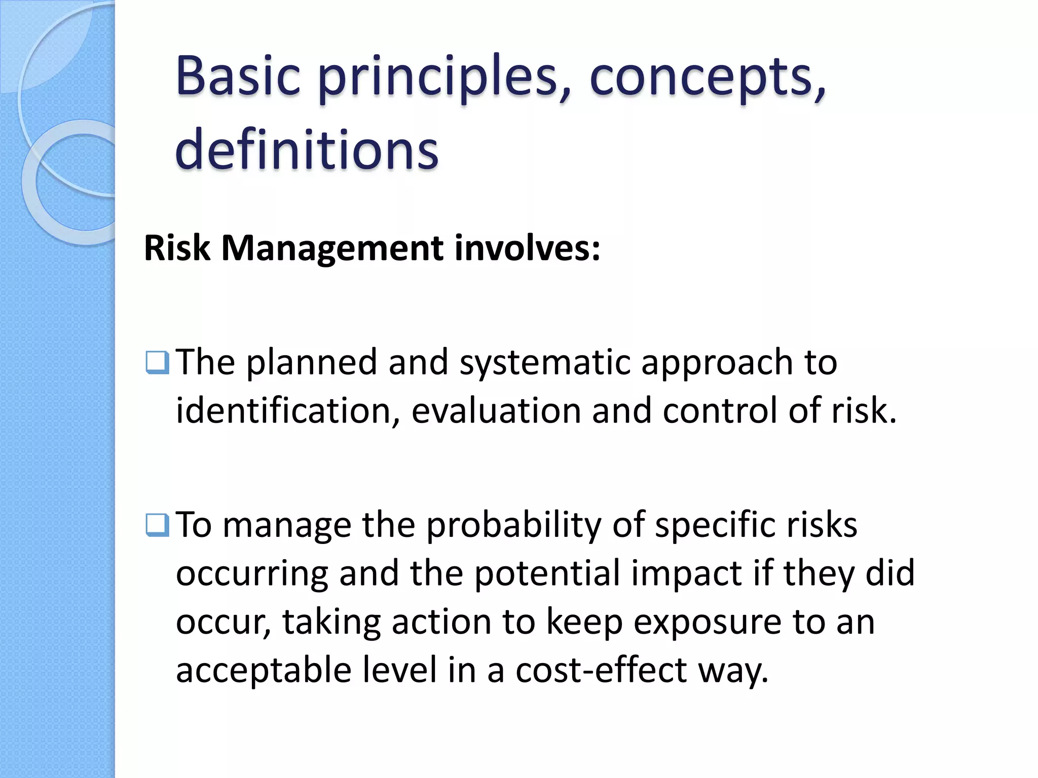Risk Management involves:
The planned and systematic approach to
identification, evaluation and control of risk.
To manage the probability of specific risks
occurring and the potential impact if they did
occur, taking action to keep exposure to an
acceptable level in a cost-effect way.
Basic principles, concepts,
definitions
 