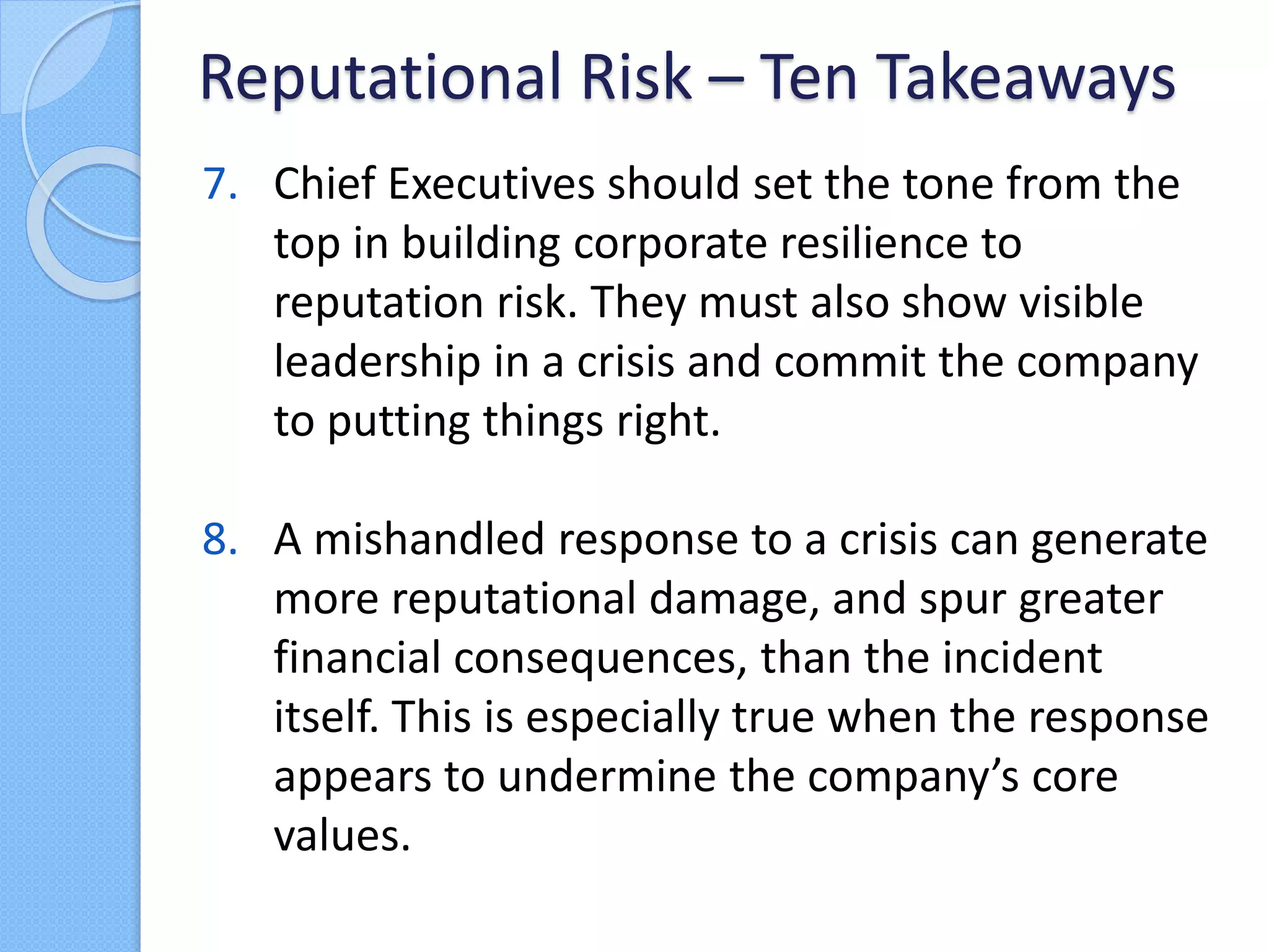 7. Chief Executives should set the tone from the
top in building corporate resilience to
reputation risk. They must also show visible
leadership in a crisis and commit the company
to putting things right.
8. A mishandled response to a crisis can generate
more reputational damage, and spur greater
financial consequences, than the incident
itself. This is especially true when the response
appears to undermine the company’s core
values.
Reputational Risk – Ten Takeaways
 