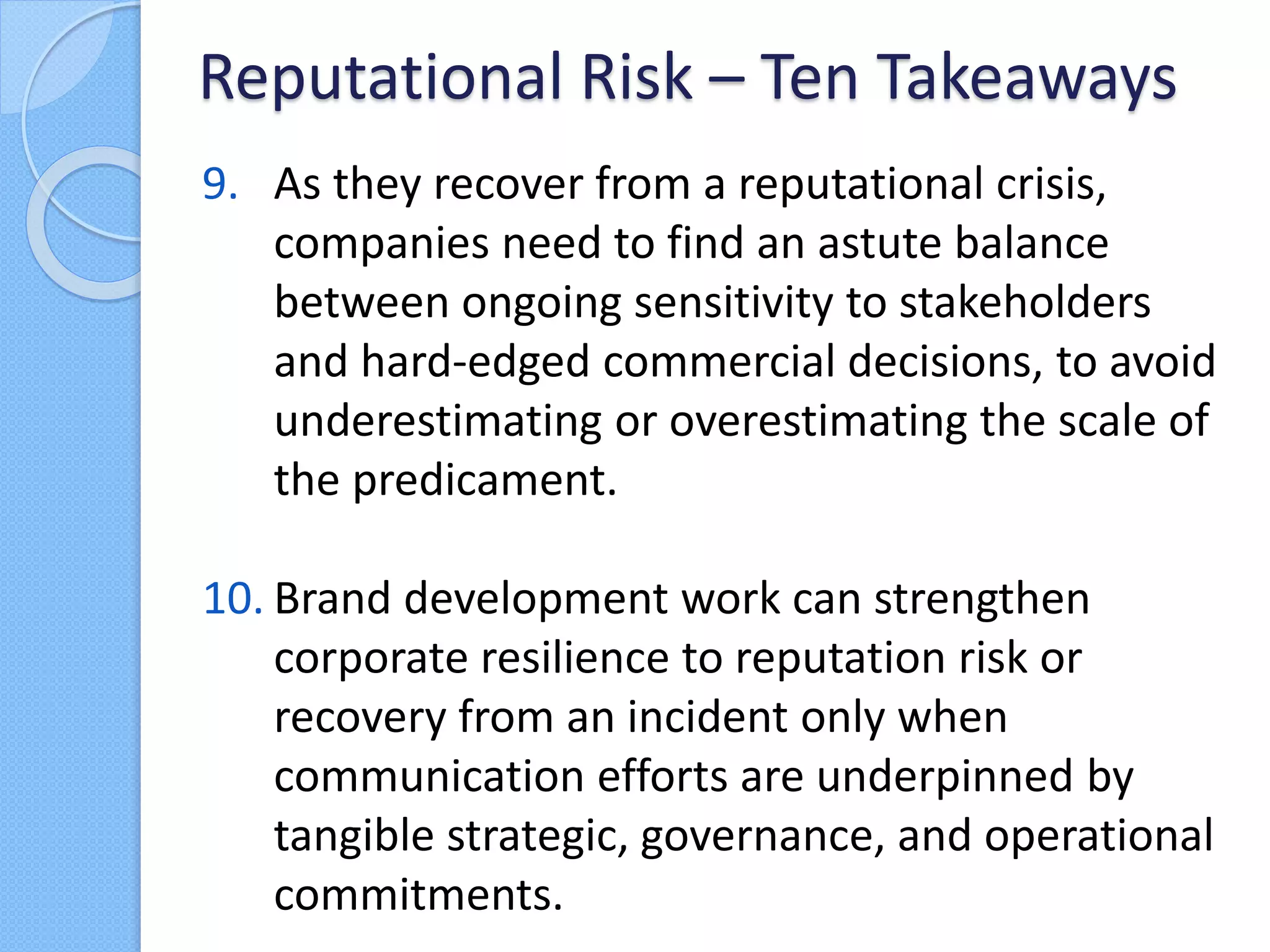 9. As they recover from a reputational crisis,
companies need to find an astute balance
between ongoing sensitivity to stakeholders
and hard-edged commercial decisions, to avoid
underestimating or overestimating the scale of
the predicament.
10. Brand development work can strengthen
corporate resilience to reputation risk or
recovery from an incident only when
communication efforts are underpinned by
tangible strategic, governance, and operational
commitments.
Reputational Risk – Ten Takeaways
 