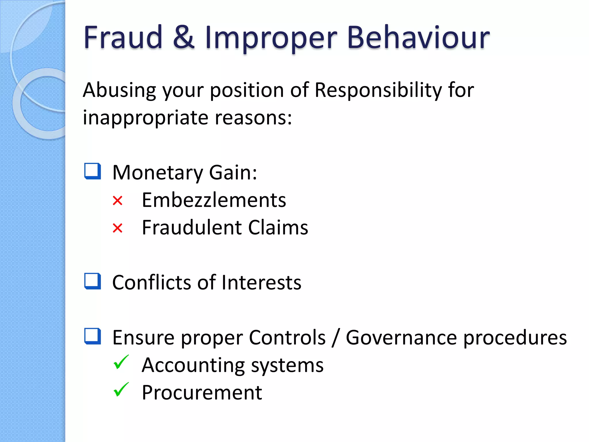 Abusing your position of Responsibility for
inappropriate reasons:
 Monetary Gain:
× Embezzlements
× Fraudulent Claims
 Conflicts of Interests
 Ensure proper Controls / Governance procedures
 Accounting systems
 Procurement
Fraud & Improper Behaviour
 