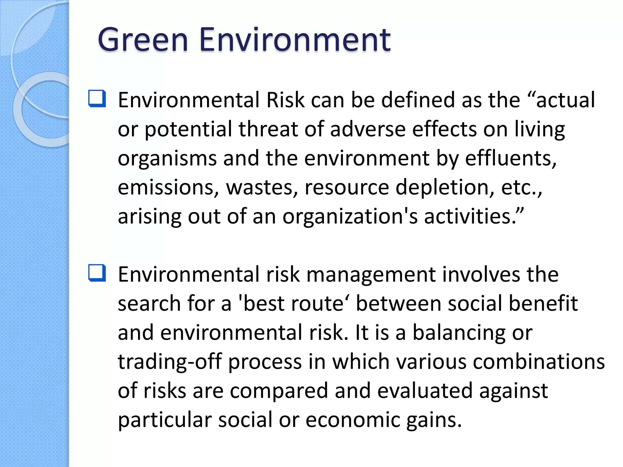  Environmental Risk can be defined as the “actual
or potential threat of adverse effects on living
organisms and the environment by effluents,
emissions, wastes, resource depletion, etc.,
arising out of an organization's activities.”
 Environmental risk management involves the
search for a 'best route‘ between social benefit
and environmental risk. It is a balancing or
trading-off process in which various combinations
of risks are compared and evaluated against
particular social or economic gains.
Green Environment
 