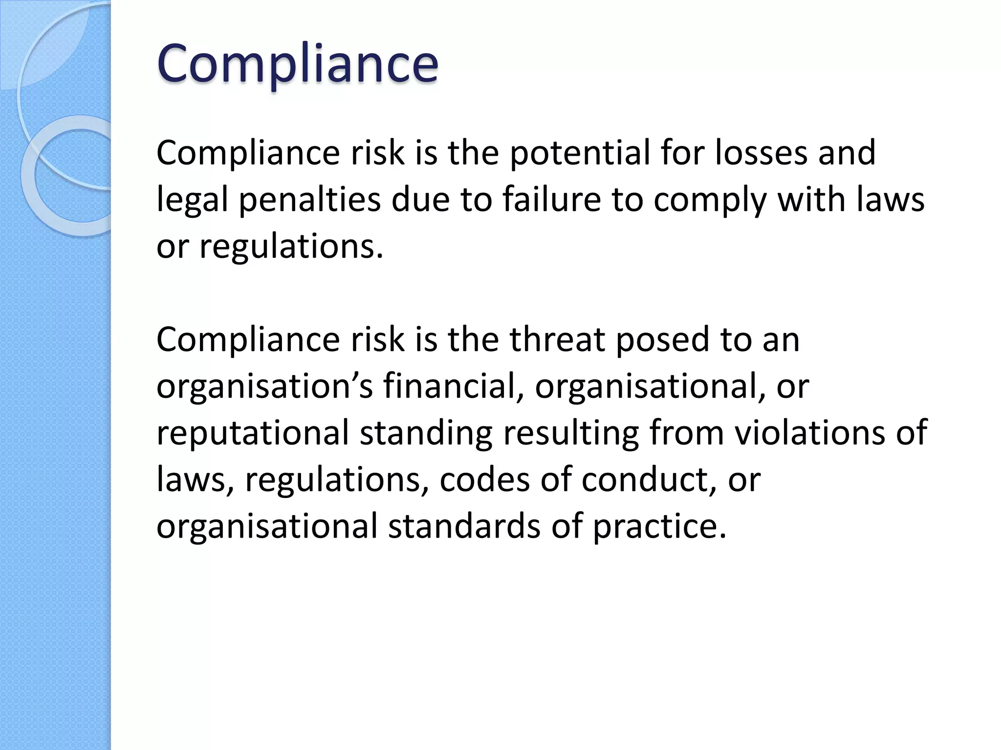 Compliance risk is the potential for losses and
legal penalties due to failure to comply with laws
or regulations.
Compliance risk is the threat posed to an
organisation’s financial, organisational, or
reputational standing resulting from violations of
laws, regulations, codes of conduct, or
organisational standards of practice.
Compliance
 