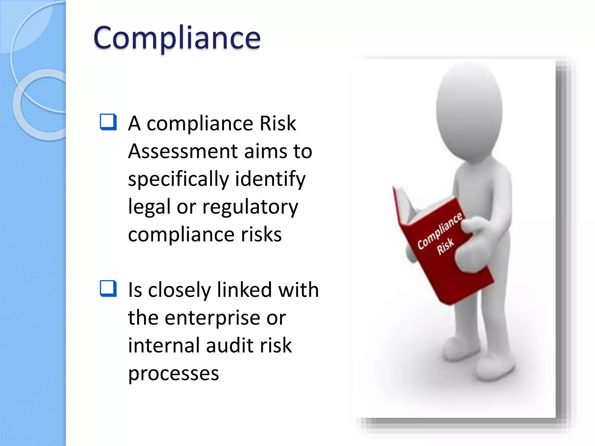  A compliance Risk
Assessment aims to
specifically identify
legal or regulatory
compliance risks
 Is closely linked with
the enterprise or
internal audit risk
processes
Compliance
 