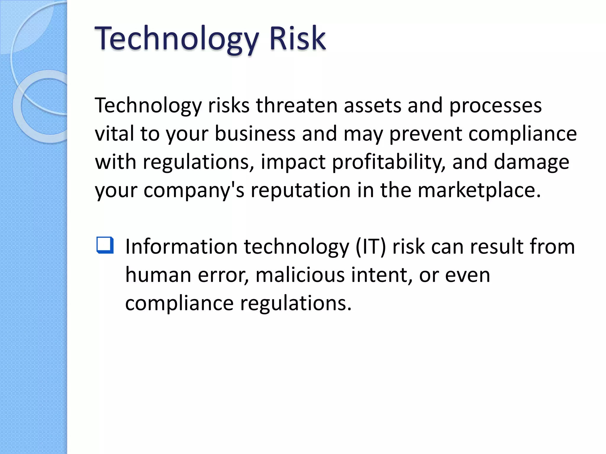 Technology risks threaten assets and processes
vital to your business and may prevent compliance
with regulations, impact profitability, and damage
your company's reputation in the marketplace.
 Information technology (IT) risk can result from
human error, malicious intent, or even
compliance regulations.
Technology Risk
 