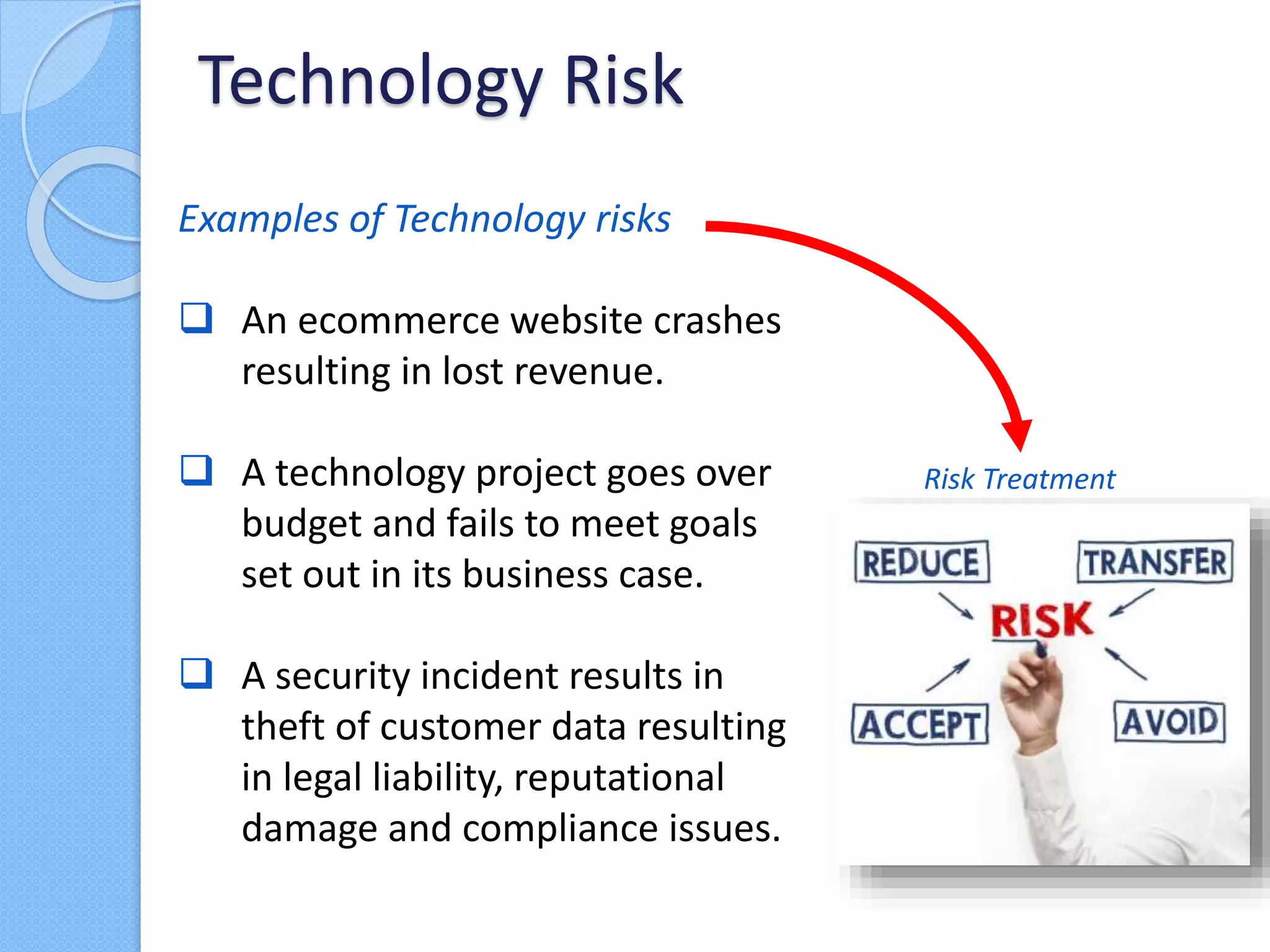 Examples of Technology risks
 An ecommerce website crashes
resulting in lost revenue.
 A technology project goes over
budget and fails to meet goals
set out in its business case.
 A security incident results in
theft of customer data resulting
in legal liability, reputational
damage and compliance issues.
Technology Risk
Risk Treatment
 