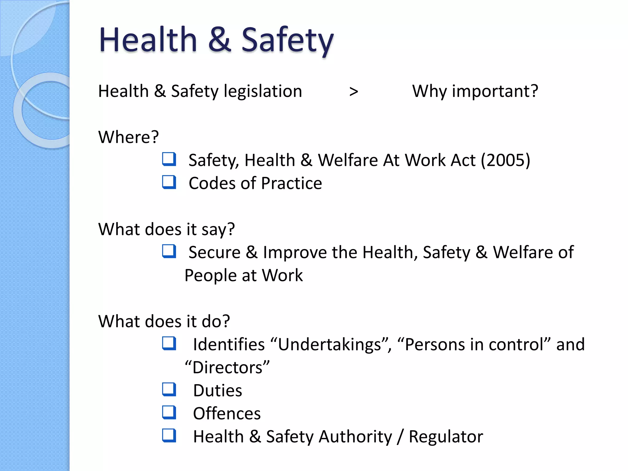 Health & Safety legislation > Why important?
Where?
 Safety, Health & Welfare At Work Act (2005)
 Codes of Practice
What does it say?
 Secure & Improve the Health, Safety & Welfare of
People at Work
What does it do?
 Identifies “Undertakings”, “Persons in control” and
“Directors”
 Duties
 Offences
 Health & Safety Authority / Regulator
Health & Safety
 