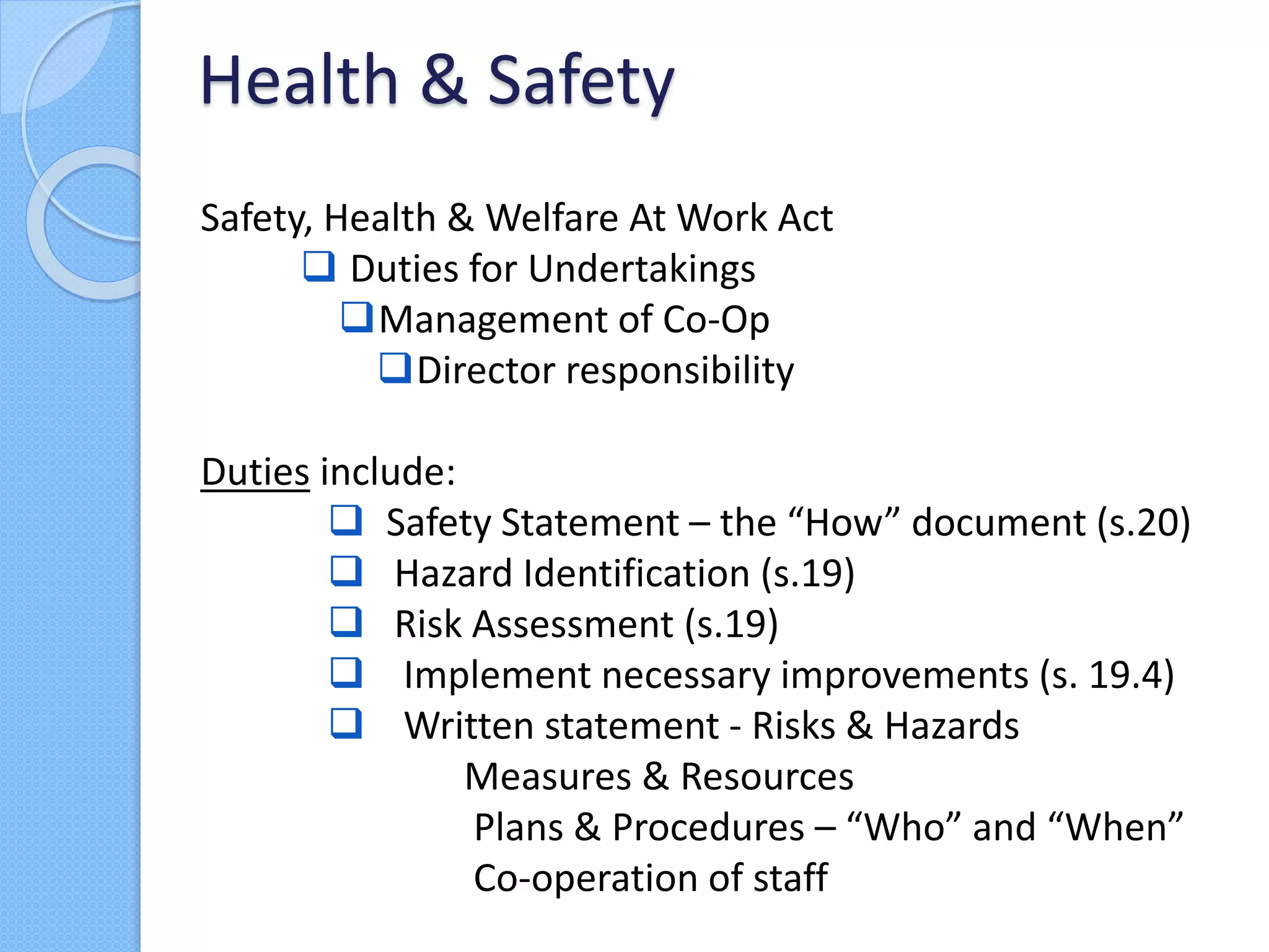Safety, Health & Welfare At Work Act
 Duties for Undertakings
Management of Co-Op
Director responsibility
Duties include:
 Safety Statement – the “How” document (s.20)
 Hazard Identification (s.19)
 Risk Assessment (s.19)
 Implement necessary improvements (s. 19.4)
 Written statement - Risks & Hazards
Measures & Resources
Plans & Procedures – “Who” and “When”
Co-operation of staff
Health & Safety
 