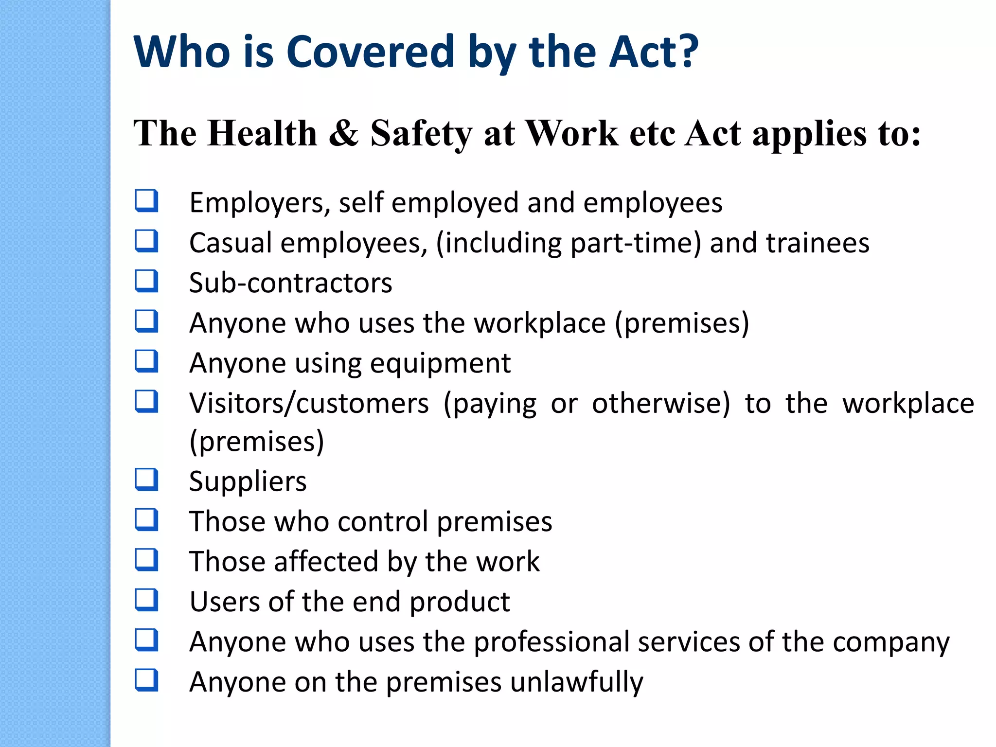Who is Covered by the Act?
The Health & Safety at Work etc Act applies to:
 Employers, self employed and employees
 Casual employees, (including part-time) and trainees
 Sub-contractors
 Anyone who uses the workplace (premises)
 Anyone using equipment
 Visitors/customers (paying or otherwise) to the workplace
(premises)
 Suppliers
 Those who control premises
 Those affected by the work
 Users of the end product
 Anyone who uses the professional services of the company
 Anyone on the premises unlawfully
 