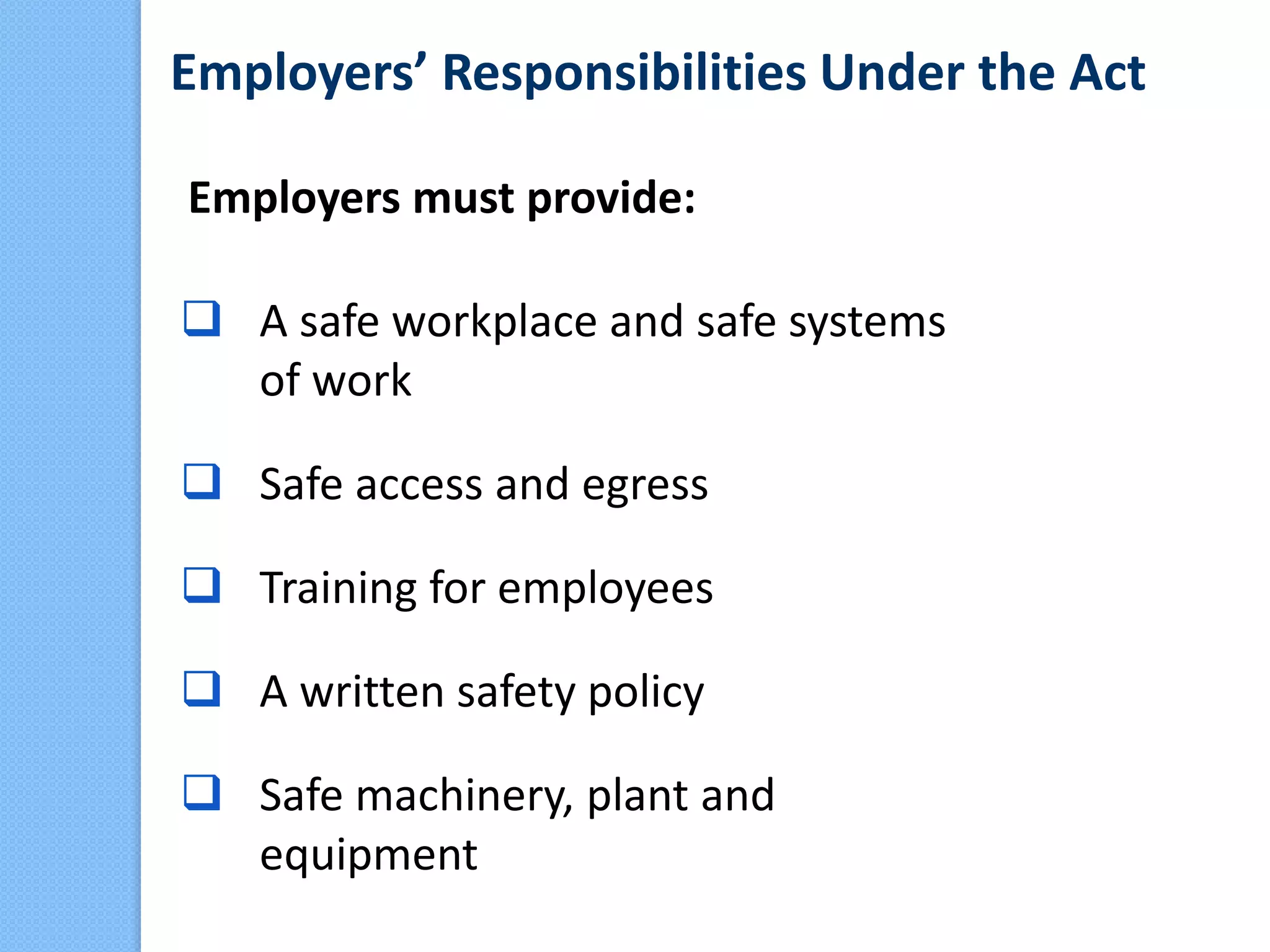 Employers’ Responsibilities Under the Act
Employers must provide:
 A safe workplace and safe systems
of work
 Safe access and egress
 Training for employees
 A written safety policy
 Safe machinery, plant and
equipment
 