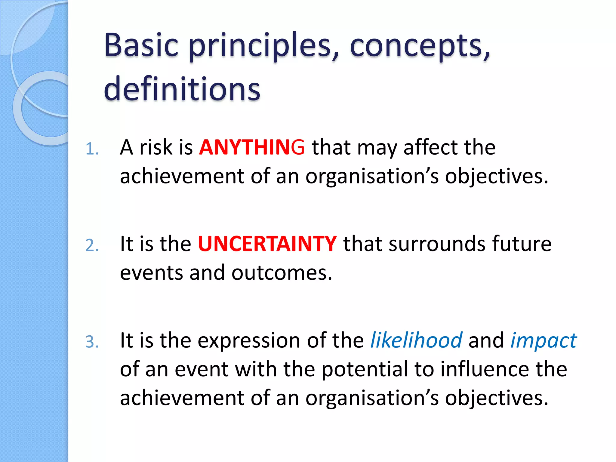 1. A risk is ANYTHING that may affect the
achievement of an organisation’s objectives.
2. It is the UNCERTAINTY that surrounds future
events and outcomes.
3. It is the expression of the likelihood and impact
of an event with the potential to influence the
achievement of an organisation’s objectives.
Basic principles, concepts,
definitions
 