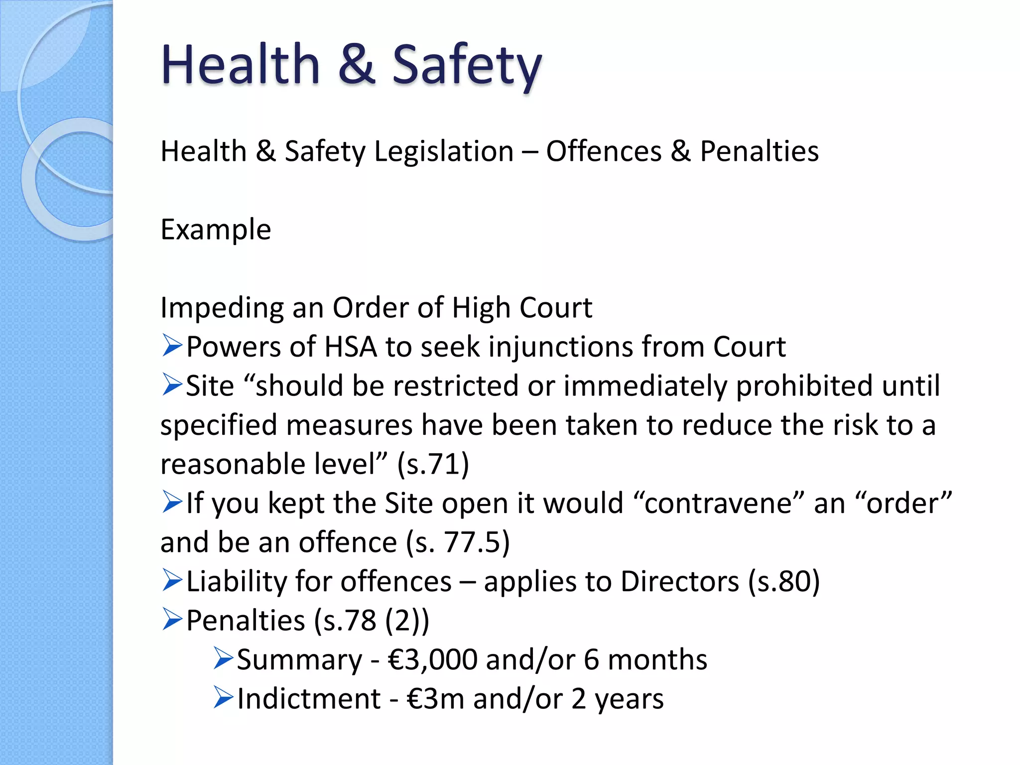 Health & Safety Legislation – Offences & Penalties
Example
Impeding an Order of High Court
Powers of HSA to seek injunctions from Court
Site “should be restricted or immediately prohibited until
specified measures have been taken to reduce the risk to a
reasonable level” (s.71)
If you kept the Site open it would “contravene” an “order”
and be an offence (s. 77.5)
Liability for offences – applies to Directors (s.80)
Penalties (s.78 (2))
Summary - €3,000 and/or 6 months
Indictment - €3m and/or 2 years
Health & Safety
 