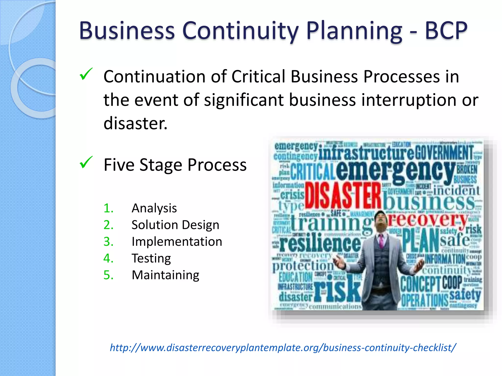  Continuation of Critical Business Processes in
the event of significant business interruption or
disaster.
Business Continuity Planning - BCP
http://www.disasterrecoveryplantemplate.org/business-continuity-checklist/
 Five Stage Process
1. Analysis
2. Solution Design
3. Implementation
4. Testing
5. Maintaining
 