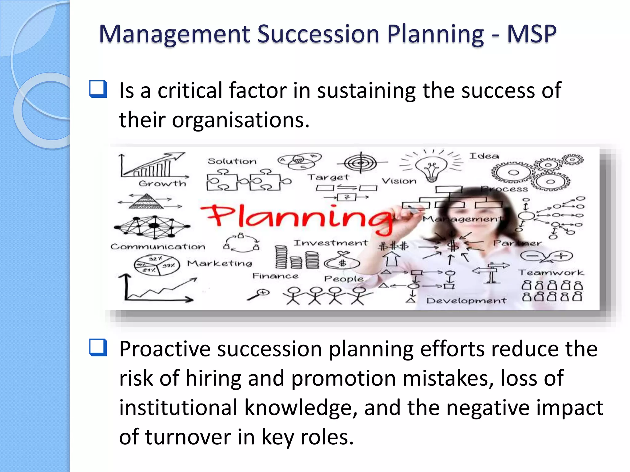  Is a critical factor in sustaining the success of
their organisations.
Management Succession Planning - MSP
 Proactive succession planning efforts reduce the
risk of hiring and promotion mistakes, loss of
institutional knowledge, and the negative impact
of turnover in key roles.
 