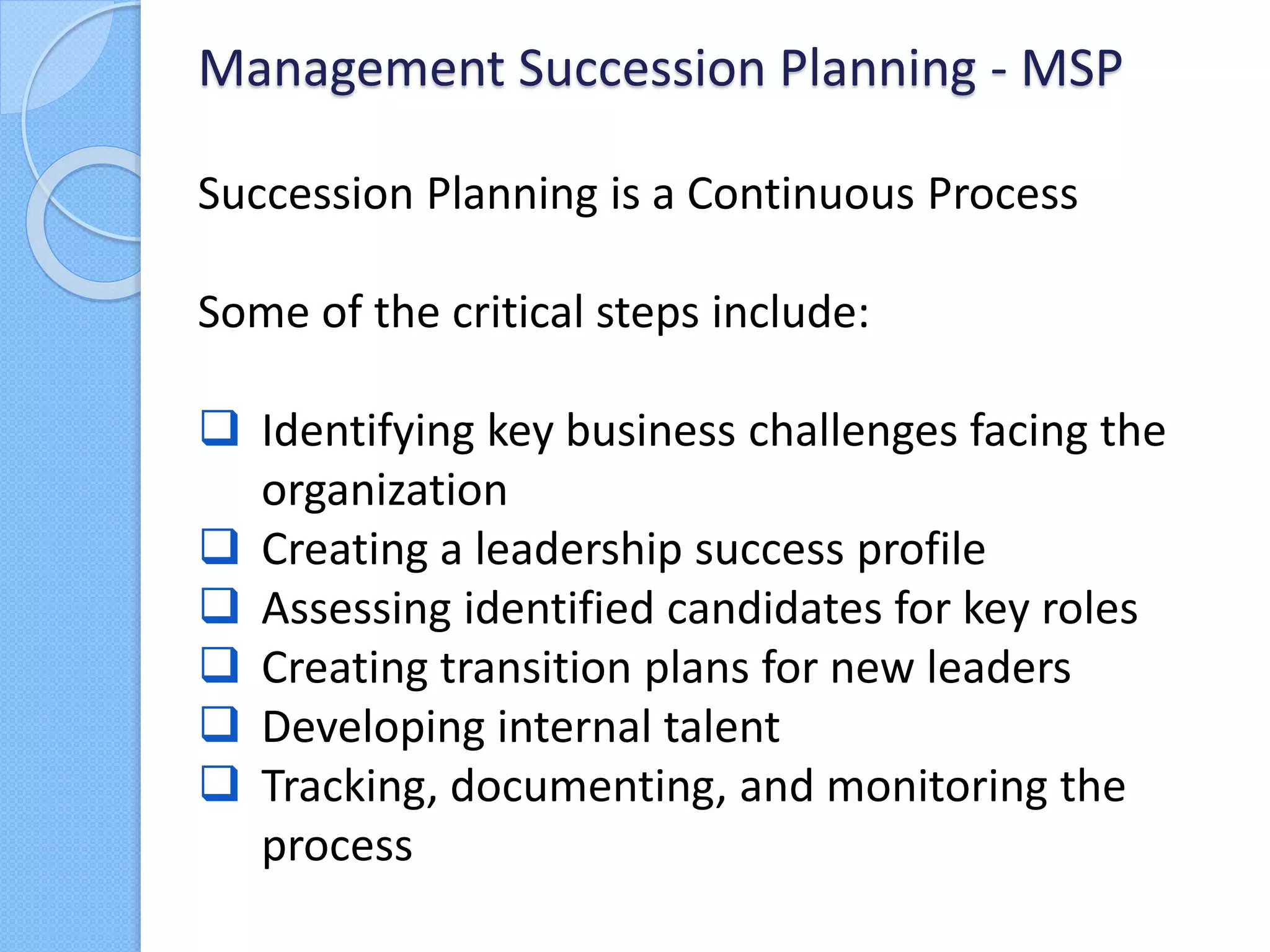 Succession Planning is a Continuous Process
Some of the critical steps include:
 Identifying key business challenges facing the
organization
 Creating a leadership success profile
 Assessing identified candidates for key roles
 Creating transition plans for new leaders
 Developing internal talent
 Tracking, documenting, and monitoring the
process
Management Succession Planning - MSP
 
