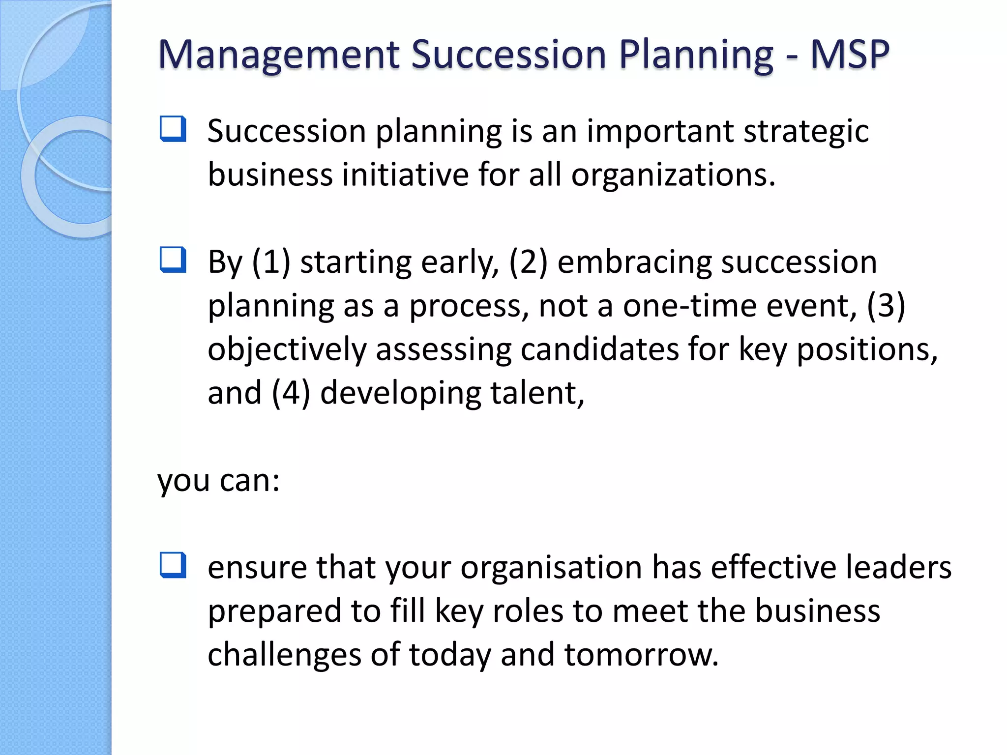  Succession planning is an important strategic
business initiative for all organizations.
 By (1) starting early, (2) embracing succession
planning as a process, not a one-time event, (3)
objectively assessing candidates for key positions,
and (4) developing talent,
you can:
 ensure that your organisation has effective leaders
prepared to fill key roles to meet the business
challenges of today and tomorrow.
Management Succession Planning - MSP
 