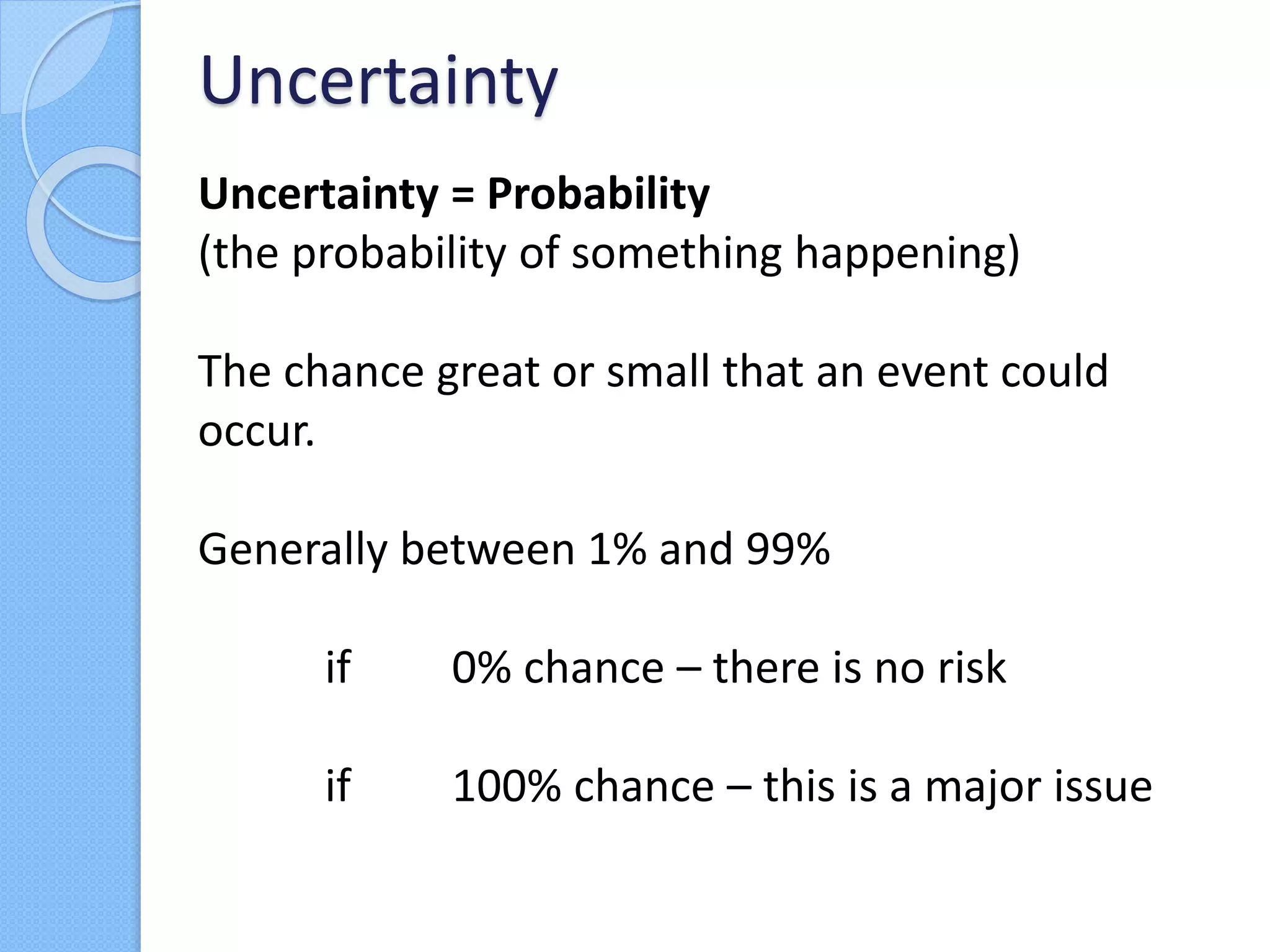 Uncertainty = Probability
(the probability of something happening)
The chance great or small that an event could
occur.
Generally between 1% and 99%
if 0% chance – there is no risk
if 100% chance – this is a major issue
Uncertainty
 