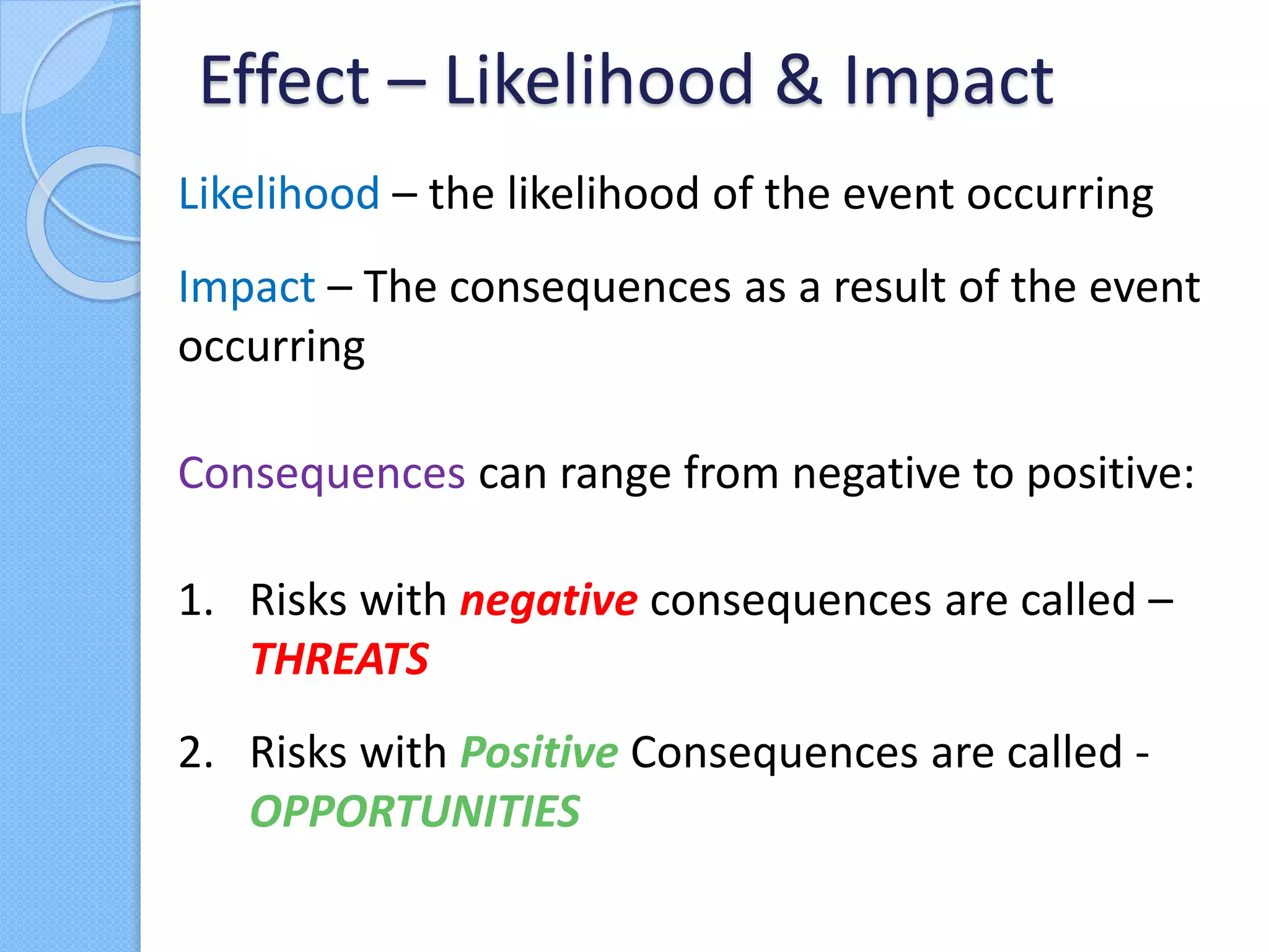Likelihood – the likelihood of the event occurring
Impact – The consequences as a result of the event
occurring
Consequences can range from negative to positive:
1. Risks with negative consequences are called –
THREATS
2. Risks with Positive Consequences are called -
OPPORTUNITIES
Effect – Likelihood & Impact
 