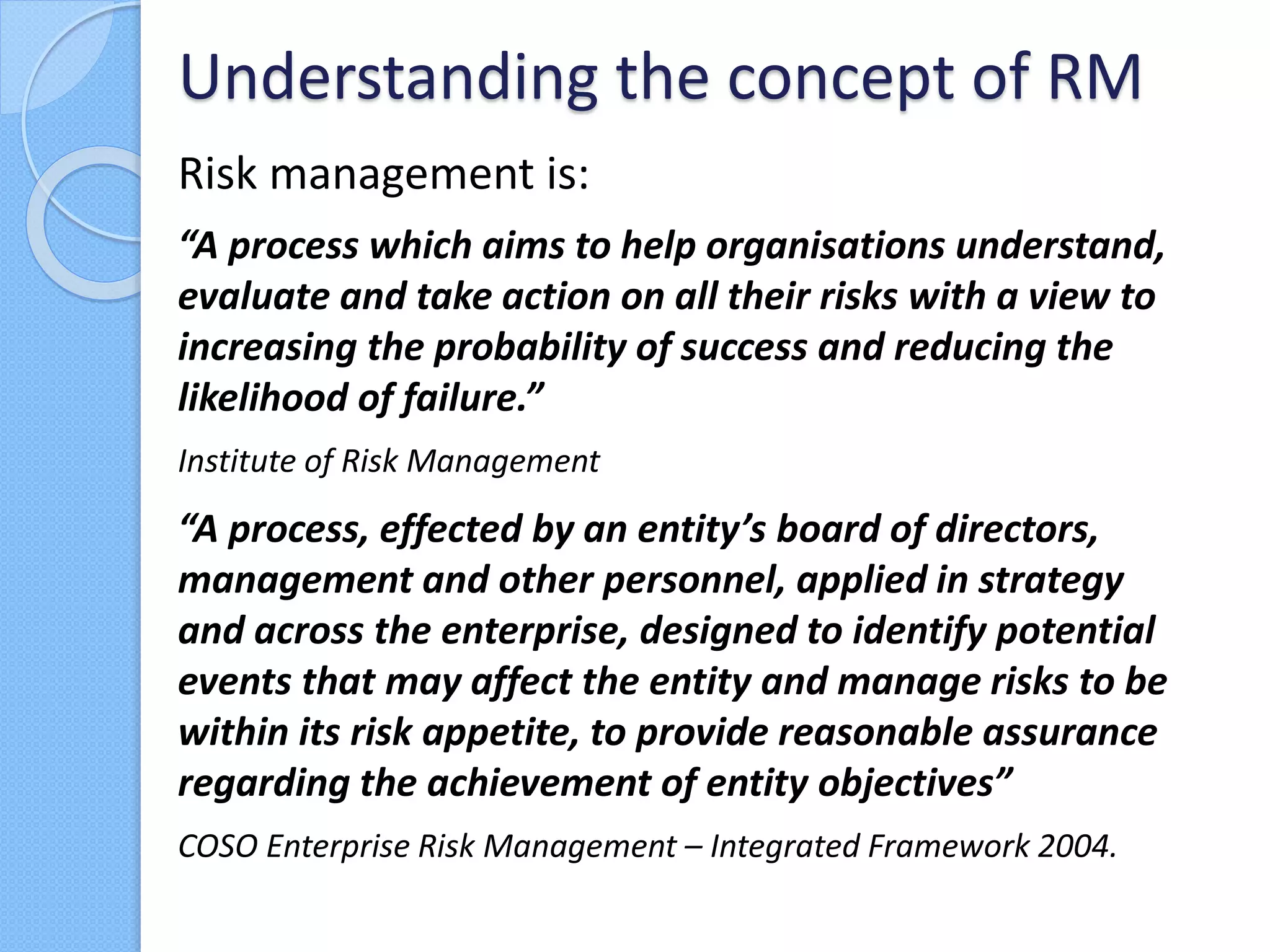 Risk management is:
“A process which aims to help organisations understand,
evaluate and take action on all their risks with a view to
increasing the probability of success and reducing the
likelihood of failure.”
Institute of Risk Management
“A process, effected by an entity’s board of directors,
management and other personnel, applied in strategy
and across the enterprise, designed to identify potential
events that may affect the entity and manage risks to be
within its risk appetite, to provide reasonable assurance
regarding the achievement of entity objectives”
COSO Enterprise Risk Management – Integrated Framework 2004.
Understanding the concept of RM
 