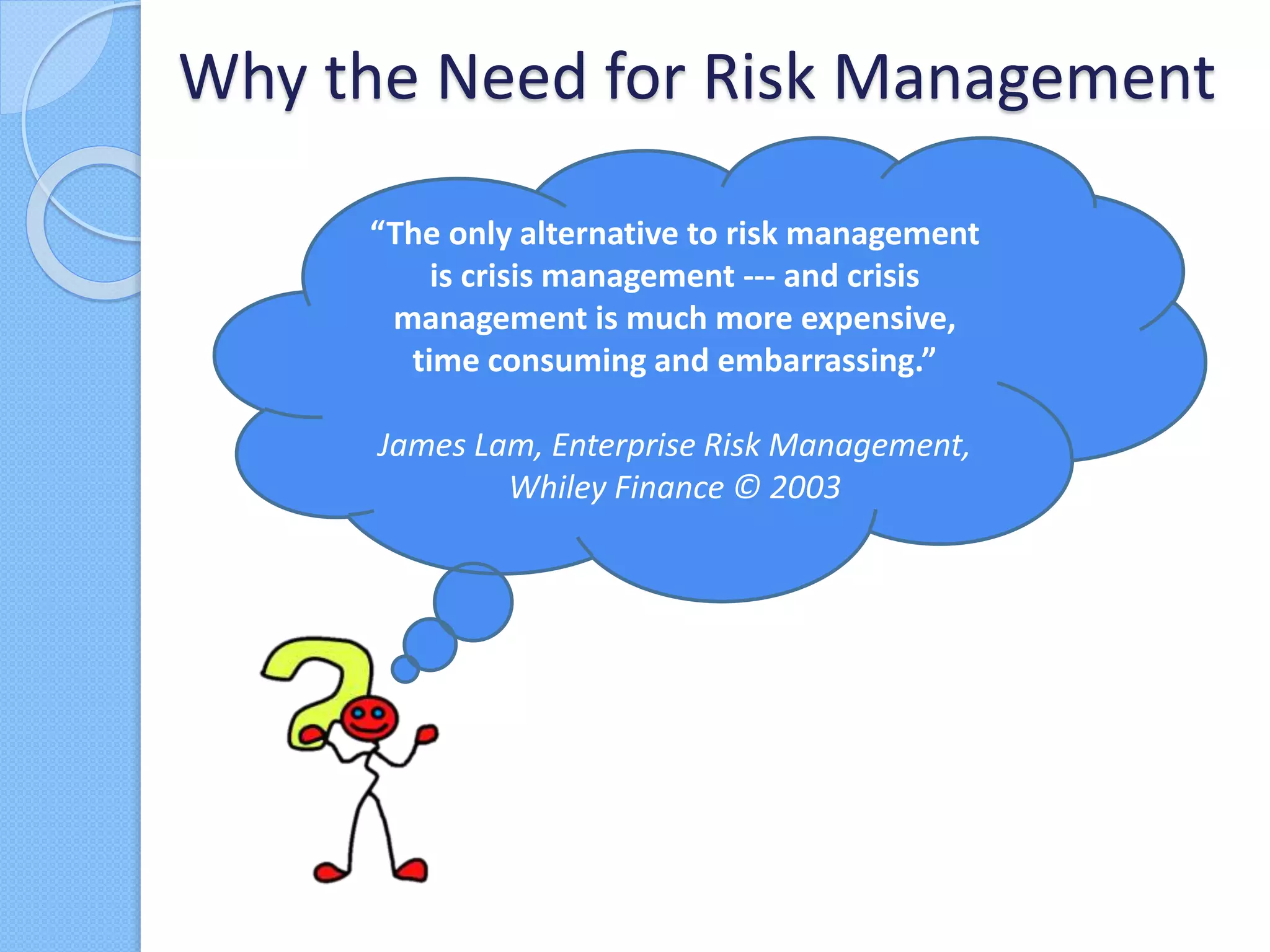 Why the Need for Risk Management
“The only alternative to risk management
is crisis management --- and crisis
management is much more expensive,
time consuming and embarrassing.”
James Lam, Enterprise Risk Management,
Whiley Finance © 2003
 