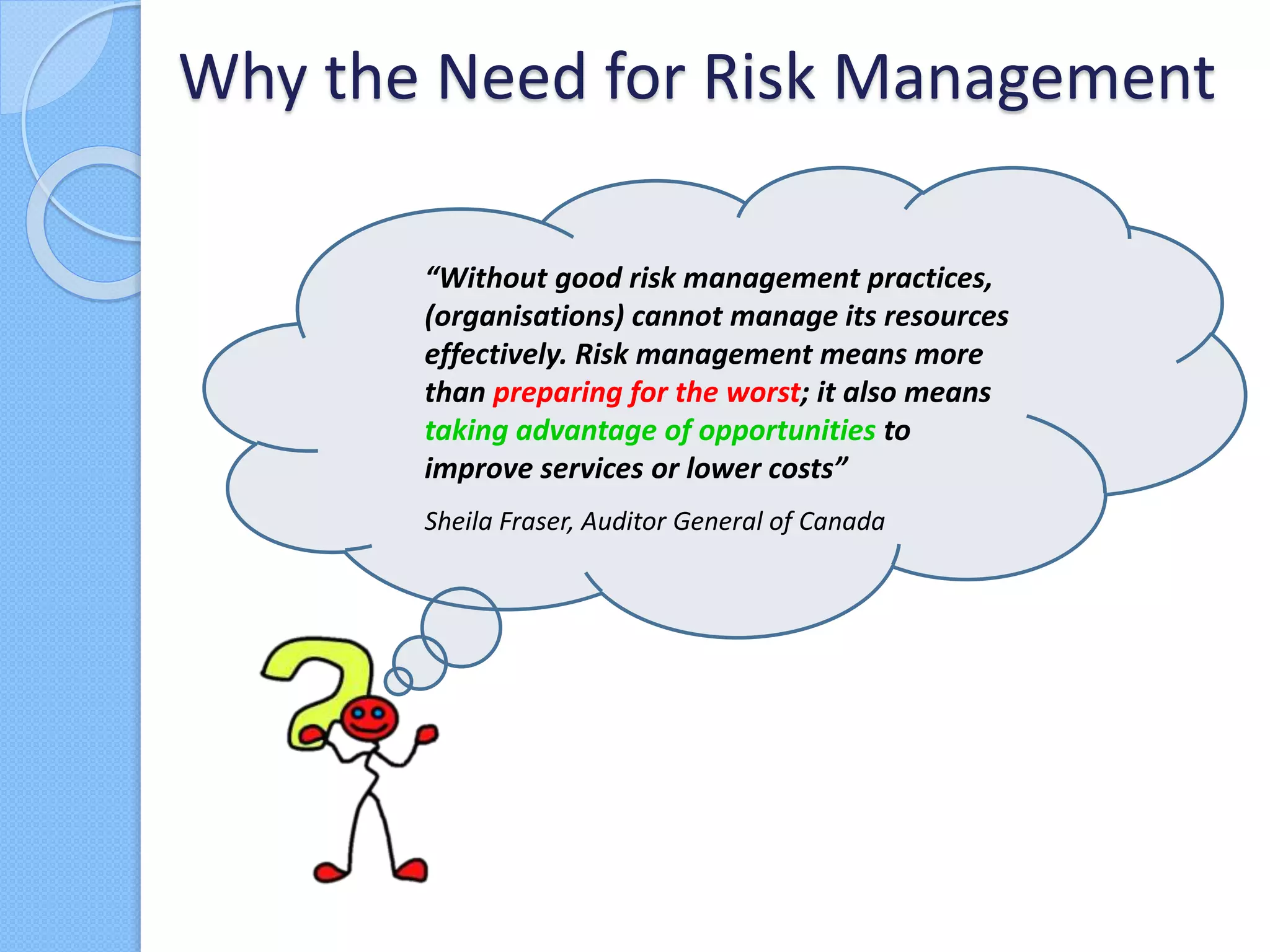 Why the Need for Risk Management
“Without good risk management practices,
(organisations) cannot manage its resources
effectively. Risk management means more
than preparing for the worst; it also means
taking advantage of opportunities to
improve services or lower costs”
Sheila Fraser, Auditor General of Canada
 
