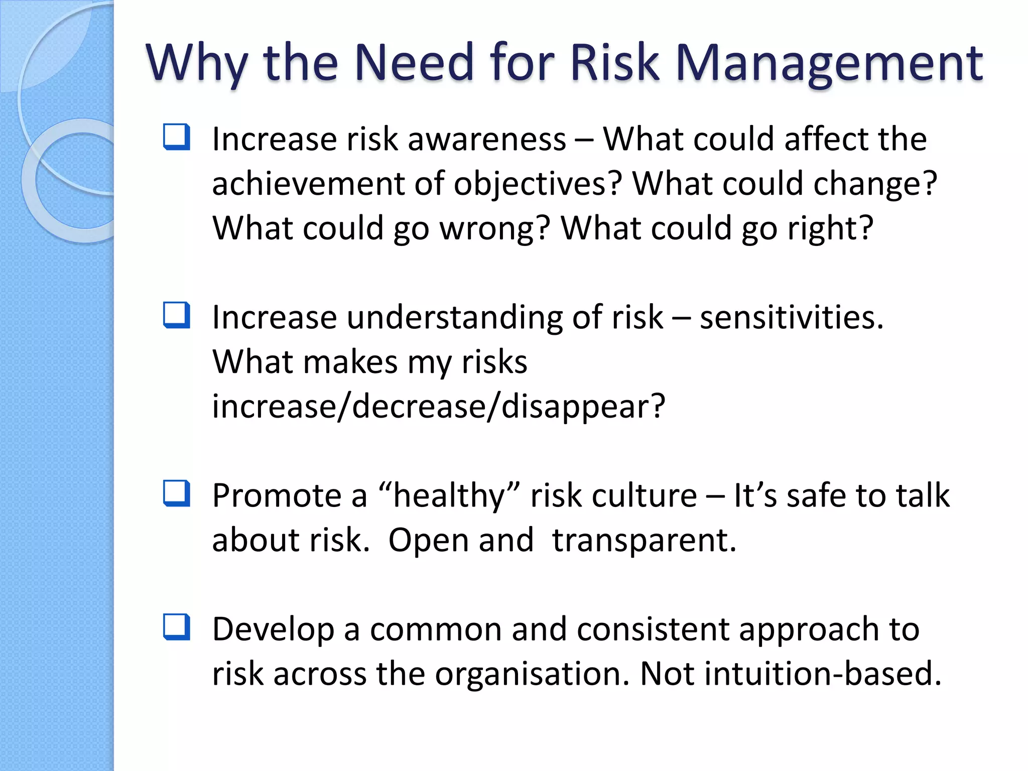  Increase risk awareness – What could affect the
achievement of objectives? What could change?
What could go wrong? What could go right?
 Increase understanding of risk – sensitivities.
What makes my risks
increase/decrease/disappear?
 Promote a “healthy” risk culture – It’s safe to talk
about risk. Open and transparent.
 Develop a common and consistent approach to
risk across the organisation. Not intuition-based.
Why the Need for Risk Management
 