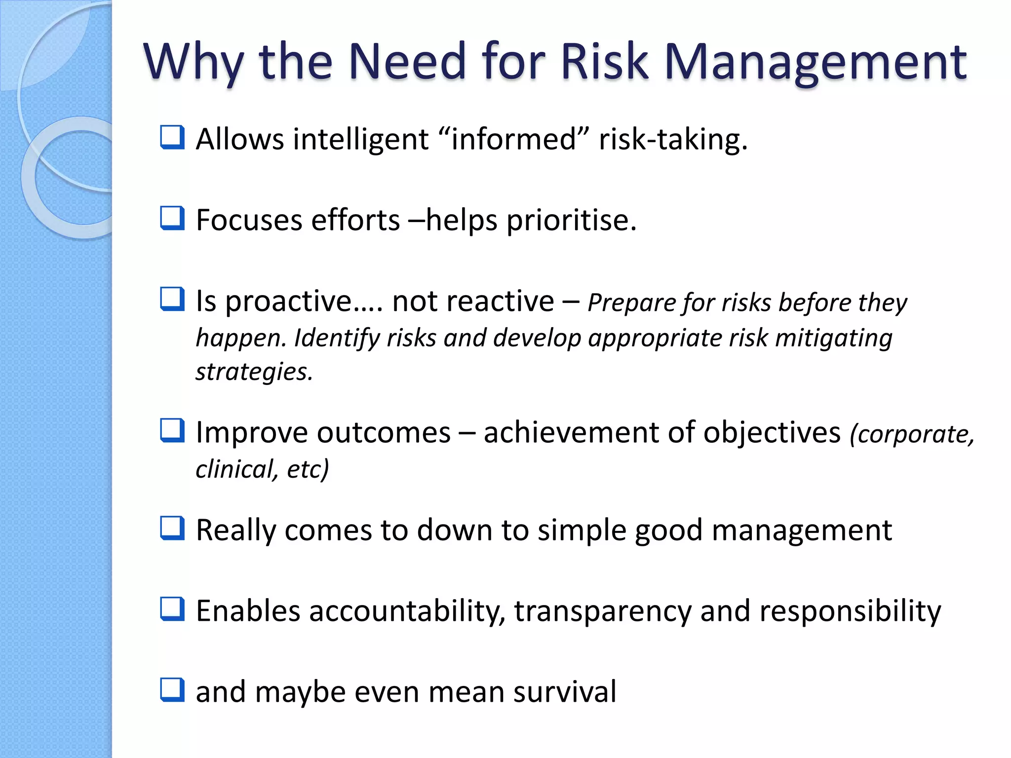  Allows intelligent “informed” risk-taking.
 Focuses efforts –helps prioritise.
 Is proactive…. not reactive – Prepare for risks before they
happen. Identify risks and develop appropriate risk mitigating
strategies.
 Improve outcomes – achievement of objectives (corporate,
clinical, etc)
 Really comes to down to simple good management
 Enables accountability, transparency and responsibility
 and maybe even mean survival
Why the Need for Risk Management
 