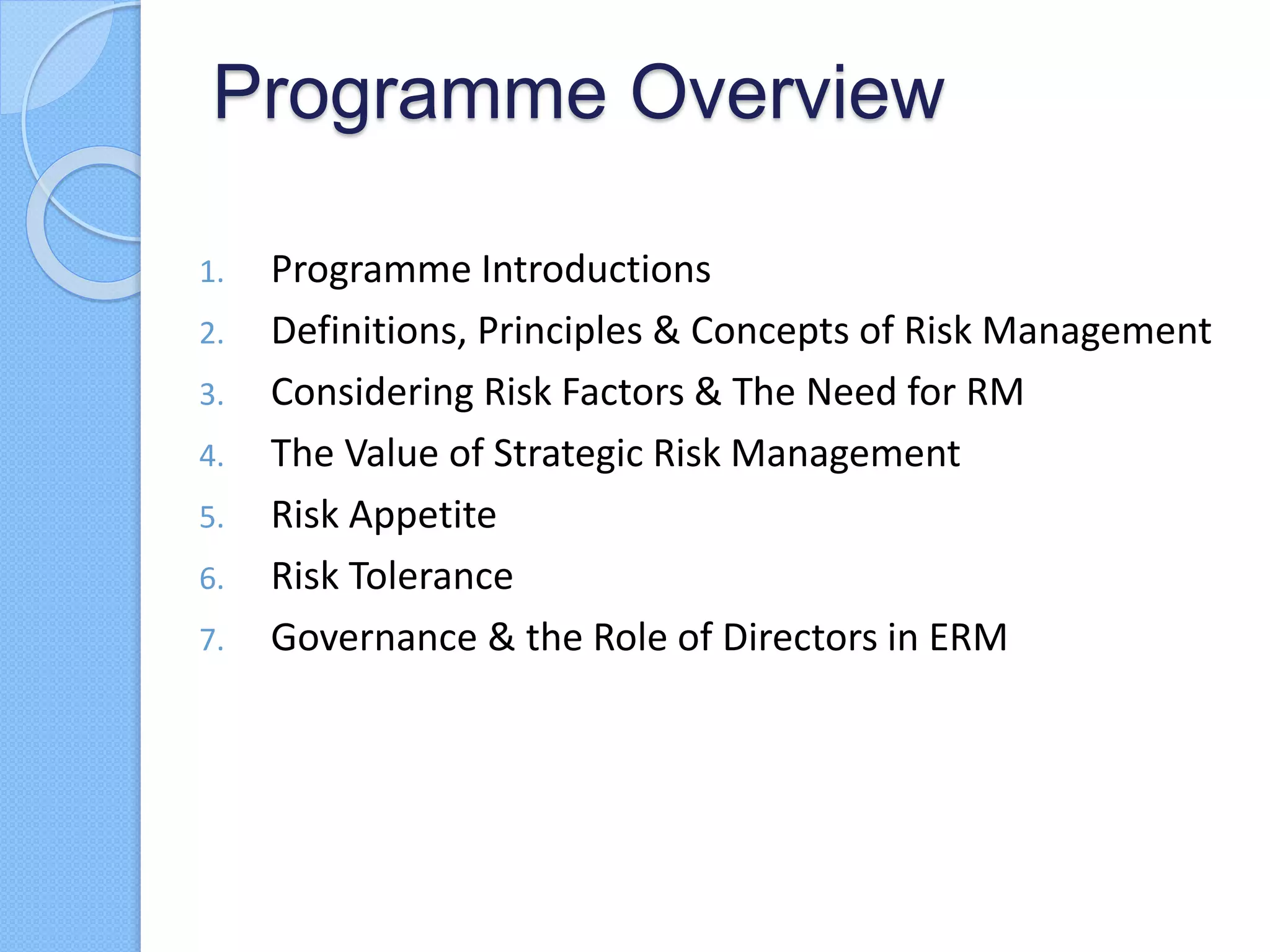Programme Overview
1. Programme Introductions
2. Definitions, Principles & Concepts of Risk Management
3. Considering Risk Factors & The Need for RM
4. The Value of Strategic Risk Management
5. Risk Appetite
6. Risk Tolerance
7. Governance & the Role of Directors in ERM
 