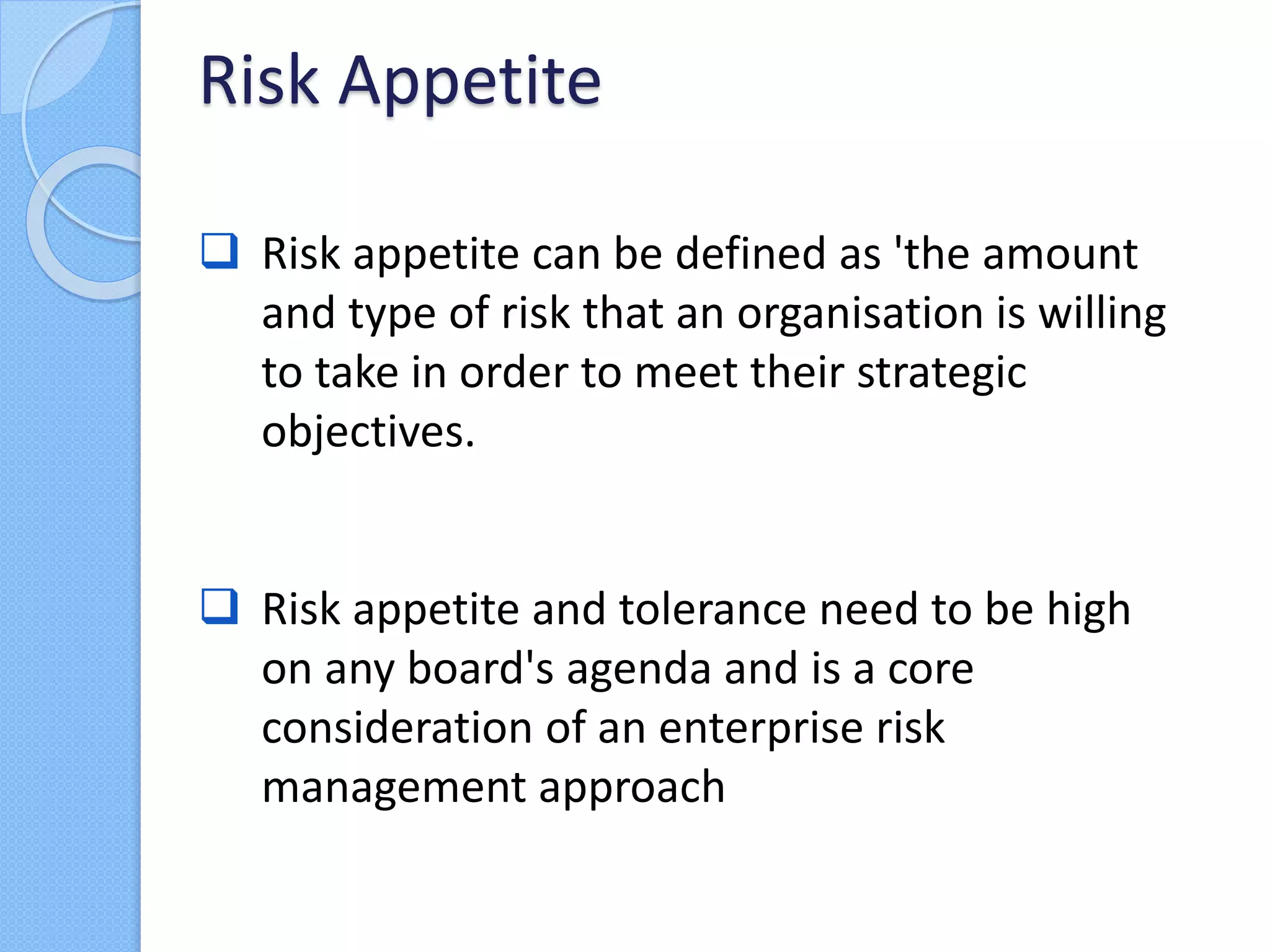 Risk appetite can be defined as 'the amount
and type of risk that an organisation is willing
to take in order to meet their strategic
objectives.
 Risk appetite and tolerance need to be high
on any board's agenda and is a core
consideration of an enterprise risk
management approach
Risk Appetite
 