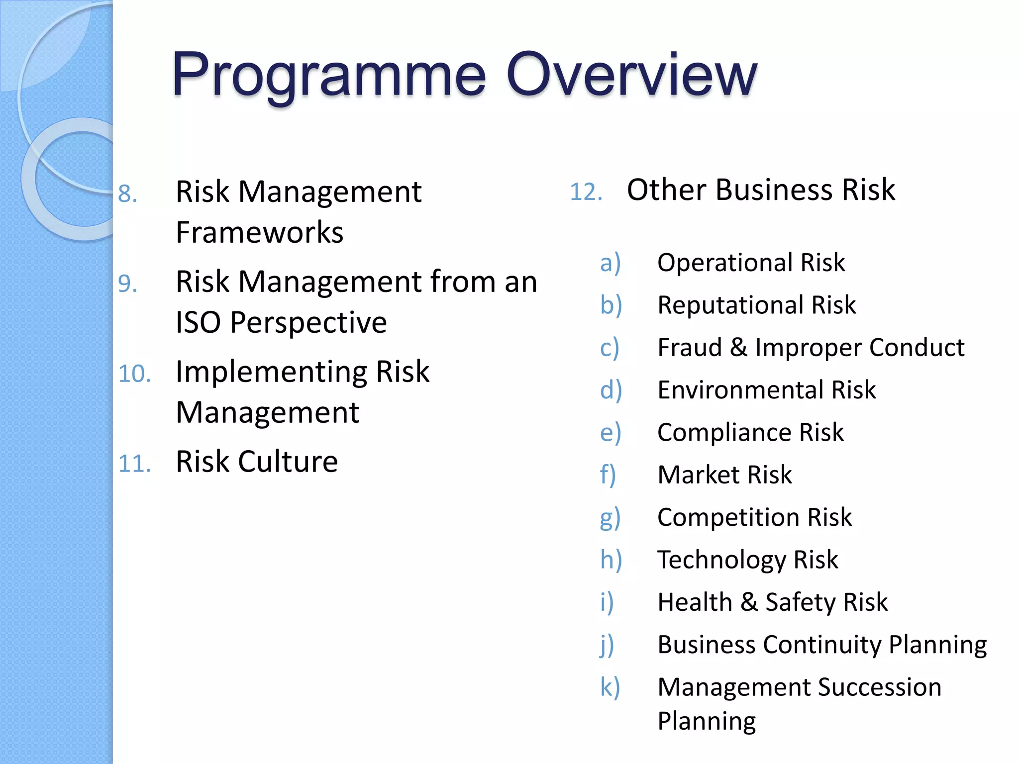 Programme Overview
8. Risk Management
Frameworks
9. Risk Management from an
ISO Perspective
10. Implementing Risk
Management
11. Risk Culture
12. Other Business Risk
a) Operational Risk
b) Reputational Risk
c) Fraud & Improper Conduct
d) Environmental Risk
e) Compliance Risk
f) Market Risk
g) Competition Risk
h) Technology Risk
i) Health & Safety Risk
j) Business Continuity Planning
k) Management Succession
Planning
 