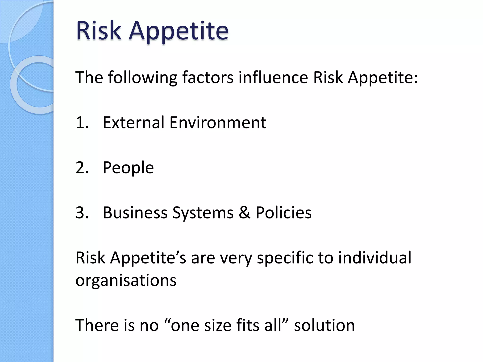 The following factors influence Risk Appetite:
1. External Environment
2. People
3. Business Systems & Policies
Risk Appetite’s are very specific to individual
organisations
There is no “one size fits all” solution
Risk Appetite
 