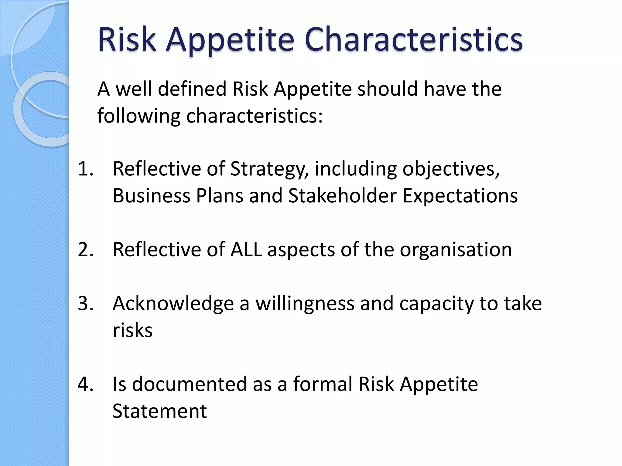A well defined Risk Appetite should have the
following characteristics:
Risk Appetite Characteristics
1. Reflective of Strategy, including objectives,
Business Plans and Stakeholder Expectations
2. Reflective of ALL aspects of the organisation
3. Acknowledge a willingness and capacity to take
risks
4. Is documented as a formal Risk Appetite
Statement
 