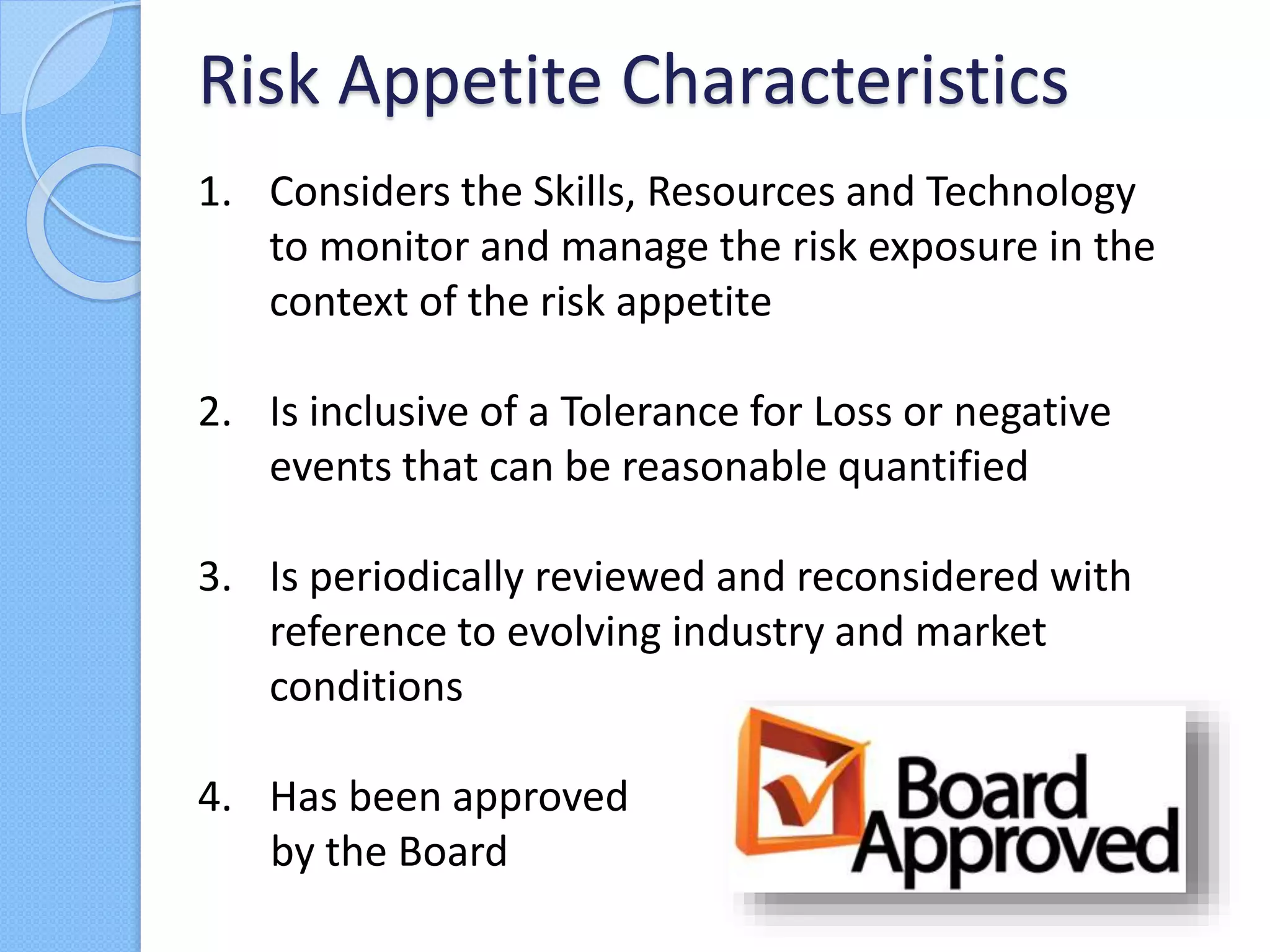 1. Considers the Skills, Resources and Technology
to monitor and manage the risk exposure in the
context of the risk appetite
2. Is inclusive of a Tolerance for Loss or negative
events that can be reasonable quantified
3. Is periodically reviewed and reconsidered with
reference to evolving industry and market
conditions
4. Has been approved
by the Board
Risk Appetite Characteristics
 