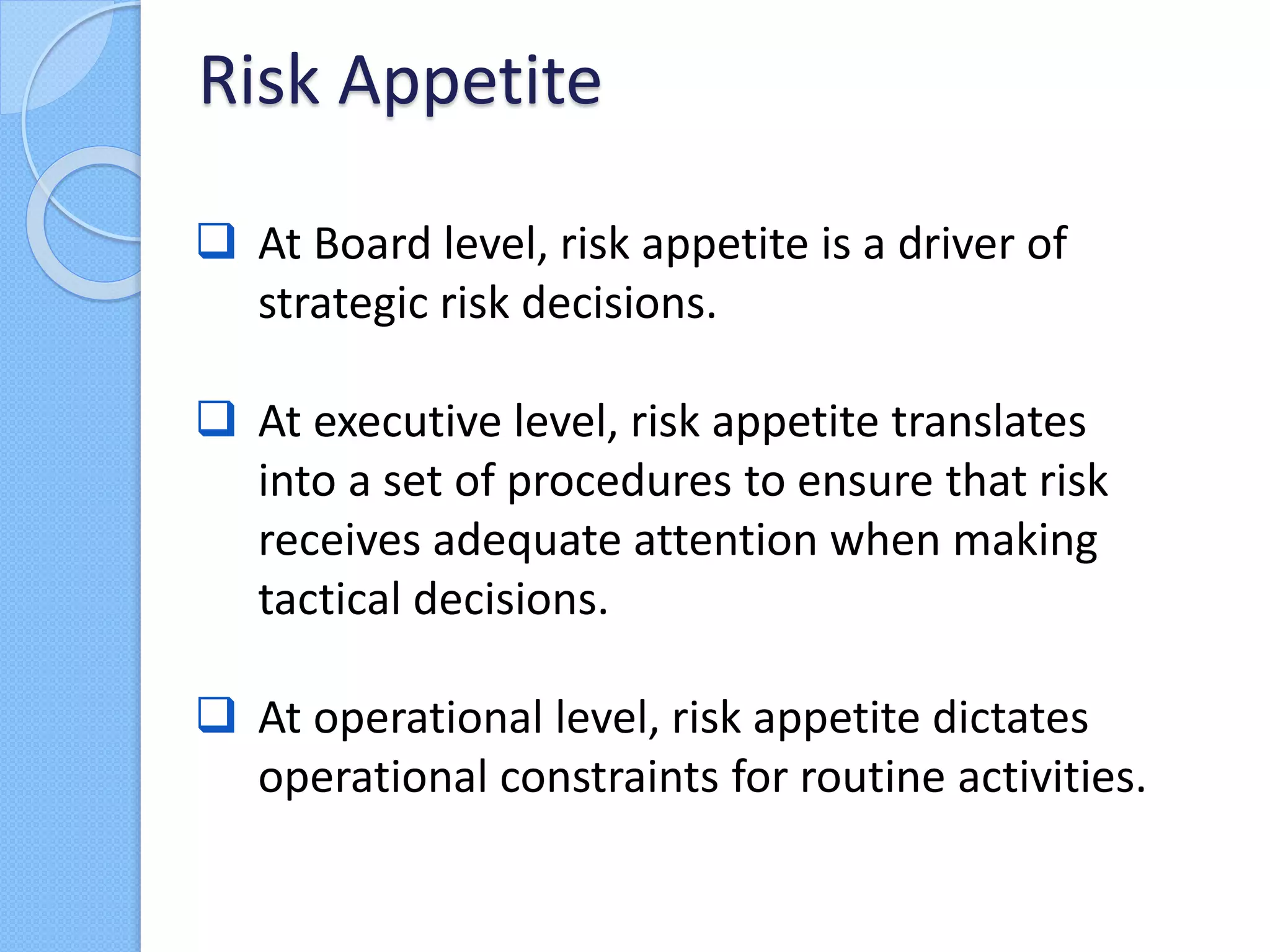  At Board level, risk appetite is a driver of
strategic risk decisions.
 At executive level, risk appetite translates
into a set of procedures to ensure that risk
receives adequate attention when making
tactical decisions.
 At operational level, risk appetite dictates
operational constraints for routine activities.
Risk Appetite
 