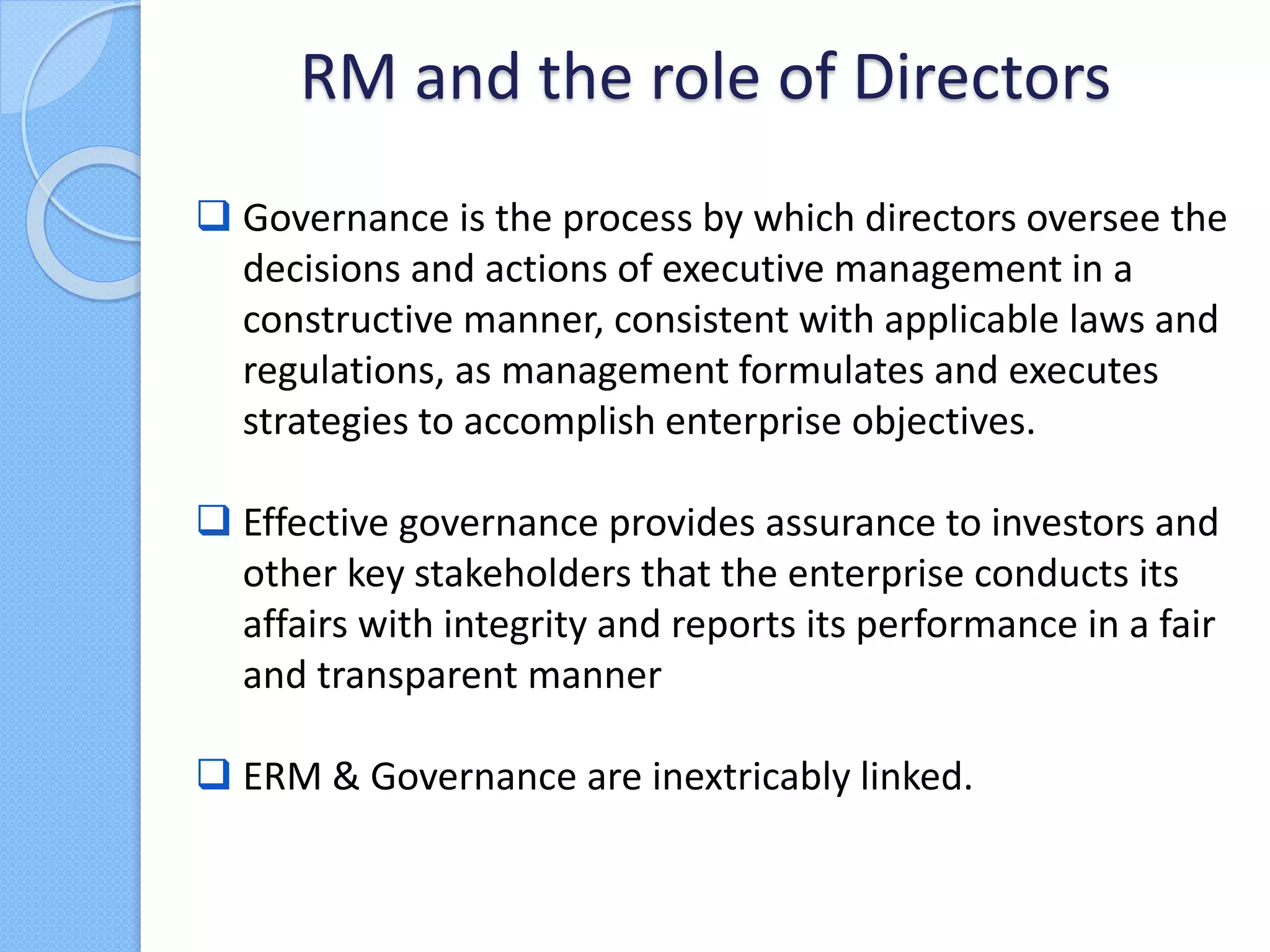  Governance is the process by which directors oversee the
decisions and actions of executive management in a
constructive manner, consistent with applicable laws and
regulations, as management formulates and executes
strategies to accomplish enterprise objectives.
 Effective governance provides assurance to investors and
other key stakeholders that the enterprise conducts its
affairs with integrity and reports its performance in a fair
and transparent manner
 ERM & Governance are inextricably linked.
RM and the role of Directors
 