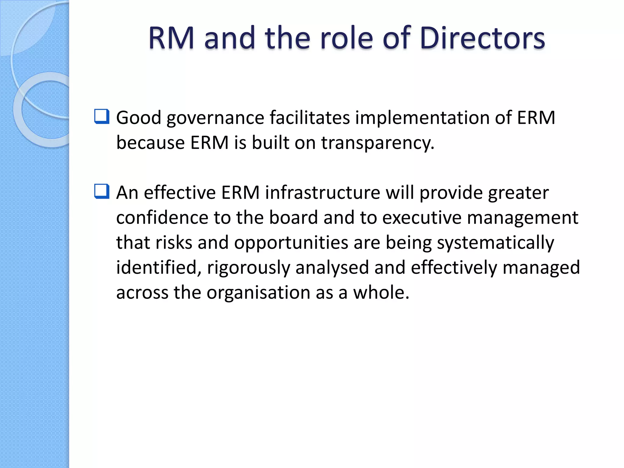  Good governance facilitates implementation of ERM
because ERM is built on transparency.
 An effective ERM infrastructure will provide greater
confidence to the board and to executive management
that risks and opportunities are being systematically
identified, rigorously analysed and effectively managed
across the organisation as a whole.
RM and the role of Directors
 