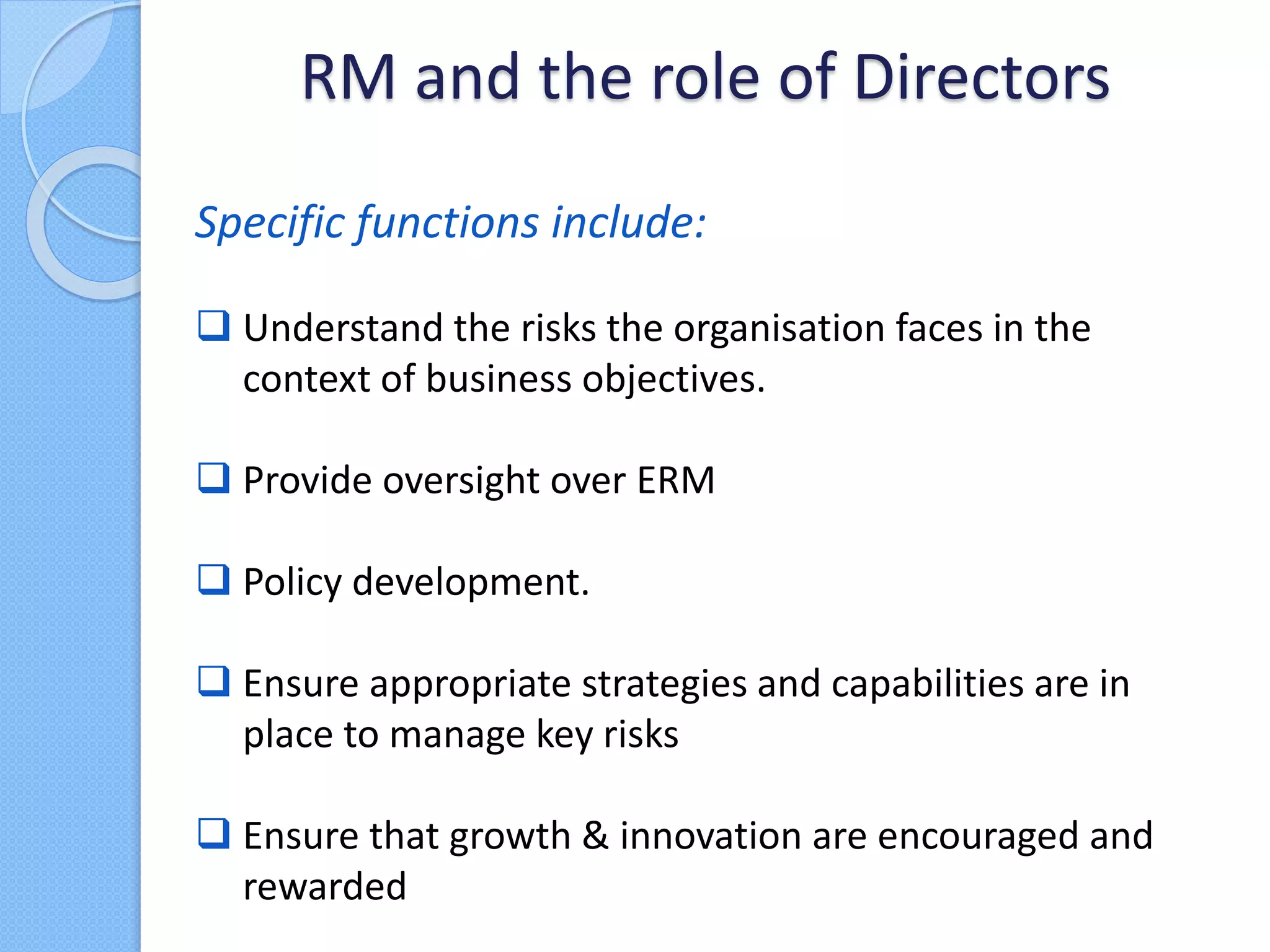 Specific functions include:
 Understand the risks the organisation faces in the
context of business objectives.
 Provide oversight over ERM
 Policy development.
 Ensure appropriate strategies and capabilities are in
place to manage key risks
 Ensure that growth & innovation are encouraged and
rewarded
RM and the role of Directors
 