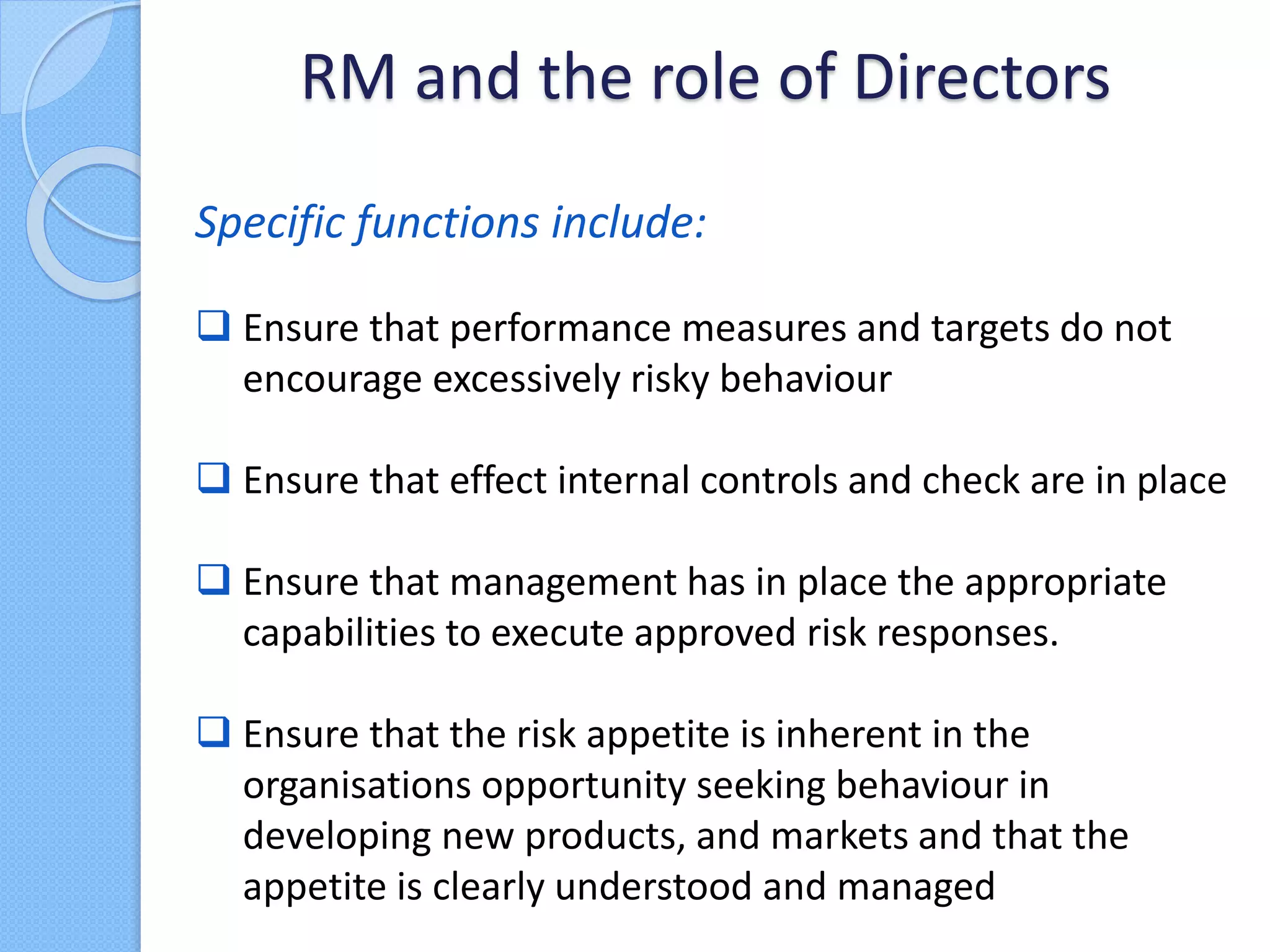 Specific functions include:
 Ensure that performance measures and targets do not
encourage excessively risky behaviour
 Ensure that effect internal controls and check are in place
 Ensure that management has in place the appropriate
capabilities to execute approved risk responses.
 Ensure that the risk appetite is inherent in the
organisations opportunity seeking behaviour in
developing new products, and markets and that the
appetite is clearly understood and managed
RM and the role of Directors
 
