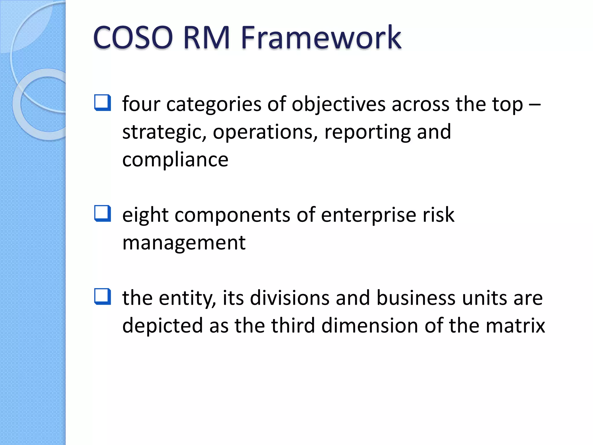  four categories of objectives across the top –
strategic, operations, reporting and
compliance
 eight components of enterprise risk
management
 the entity, its divisions and business units are
depicted as the third dimension of the matrix
COSO RM Framework
 
